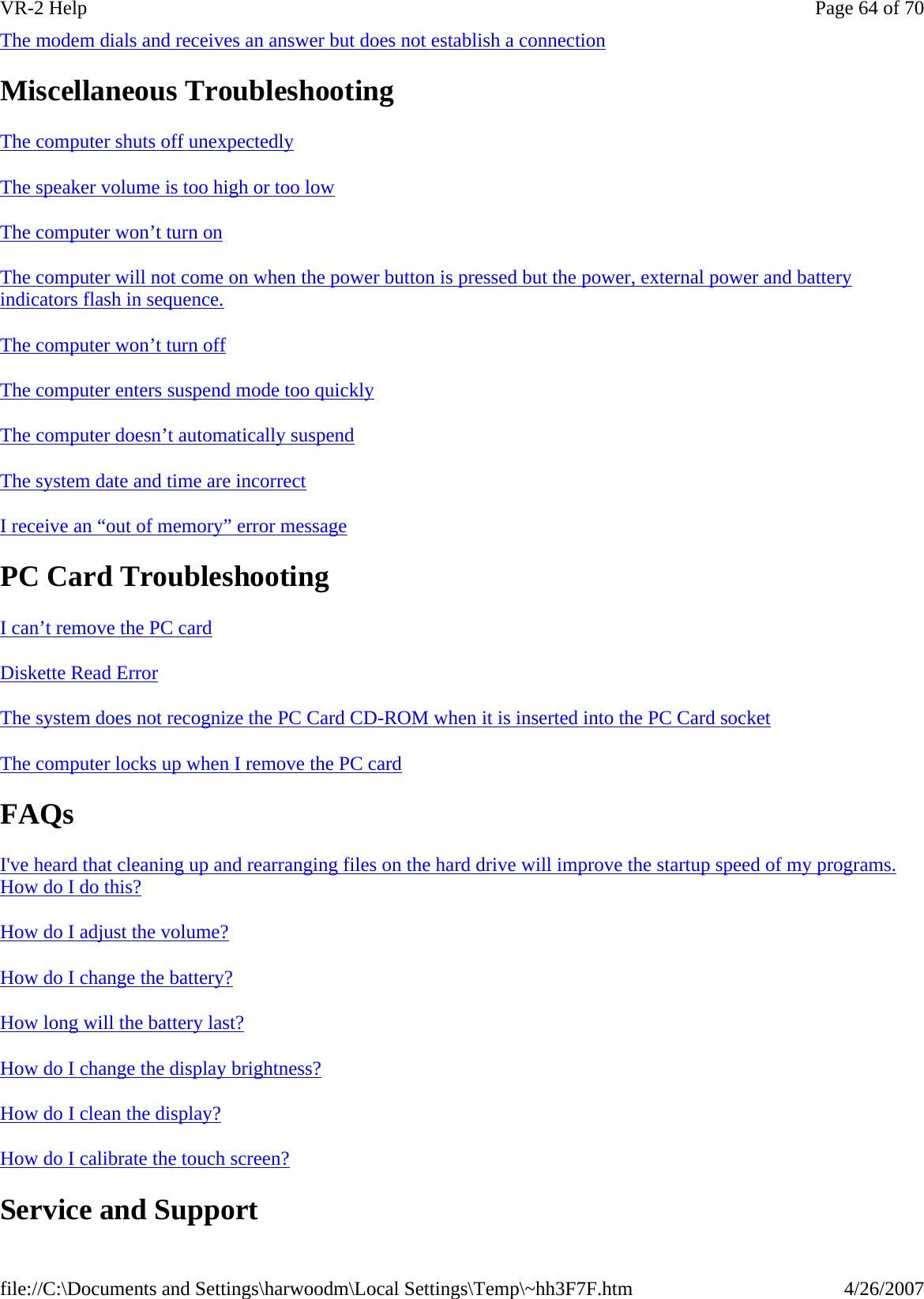 The modem dials and receives an answer but does not establish a connection  Miscellaneous Troubleshooting The computer shuts off unexpectedly  The speaker volume is too high or too low  The computer won’t turn on  The computer will not come on when the power button is pressed but the power, external power and battery indicators flash in sequence.  The computer won’t turn off  The computer enters suspend mode too quickly  The computer doesn’t automatically suspend  The system date and time are incorrect  I receive an “out of memory” error message  PC Card Troubleshooting I can’t remove the PC card  Diskette Read Error  The system does not recognize the PC Card CD-ROM when it is inserted into the PC Card socket  The computer locks up when I remove the PC card  FAQs I&apos;ve heard that cleaning up and rearranging files on the hard drive will improve the startup speed of my programs. How do I do this?  How do I adjust the volume?  How do I change the battery?  How long will the battery last?  How do I change the display brightness?  How do I clean the display?  How do I calibrate the touch screen?  Service and Support Page 64 of 70VR-2 Help4/26/2007file://C:\Documents and Settings\harwoodm\Local Settings\Temp\~hh3F7F.htm