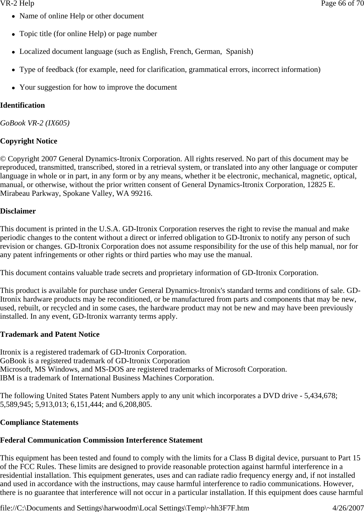 zName of online Help or other document zTopic title (for online Help) or page number zLocalized document language (such as English, French, German,  Spanish) zType of feedback (for example, need for clarification, grammatical errors, incorrect information) zYour suggestion for how to improve the document Identification GoBook VR-2 (IX605) Copyright Notice © Copyright 2007 General Dynamics-Itronix Corporation. All rights reserved. No part of this document may be reproduced, transmitted, transcribed, stored in a retrieval system, or translated into any other language or computer language in whole or in part, in any form or by any means, whether it be electronic, mechanical, magnetic, optical, manual, or otherwise, without the prior written consent of General Dynamics-Itronix Corporation, 12825 E. Mirabeau Parkway, Spokane Valley, WA 99216. Disclaimer This document is printed in the U.S.A. GD-Itronix Corporation reserves the right to revise the manual and make periodic changes to the content without a direct or inferred obligation to GD-Itronix to notify any person of such revision or changes. GD-Itronix Corporation does not assume responsibility for the use of this help manual, nor for any patent infringements or other rights or third parties who may use the manual. This document contains valuable trade secrets and proprietary information of GD-Itronix Corporation. This product is available for purchase under General Dynamics-Itronix&apos;s standard terms and conditions of sale. GD-Itronix hardware products may be reconditioned, or be manufactured from parts and components that may be new, used, rebuilt, or recycled and in some cases, the hardware product may not be new and may have been previously installed. In any event, GD-Itronix warranty terms apply. Trademark and Patent Notice Itronix is a registered trademark of GD-Itronix Corporation. GoBook is a registered trademark of GD-Itronix Corporation Microsoft, MS Windows, and MS-DOS are registered trademarks of Microsoft Corporation. IBM is a trademark of International Business Machines Corporation. The following United States Patent Numbers apply to any unit which incorporates a DVD drive - 5,434,678; 5,589,945; 5,913,013; 6,151,444; and 6,208,805. Compliance Statements Federal Communication Commission Interference Statement This equipment has been tested and found to comply with the limits for a Class B digital device, pursuant to Part 15 of the FCC Rules. These limits are designed to provide reasonable protection against harmful interference in a residential installation. This equipment generates, uses and can radiate radio frequency energy and, if not installed and used in accordance with the instructions, may cause harmful interference to radio communications. However, there is no guarantee that interference will not occur in a particular installation. If this equipment does cause harmful Page 66 of 70VR-2 Help4/26/2007file://C:\Documents and Settings\harwoodm\Local Settings\Temp\~hh3F7F.htm