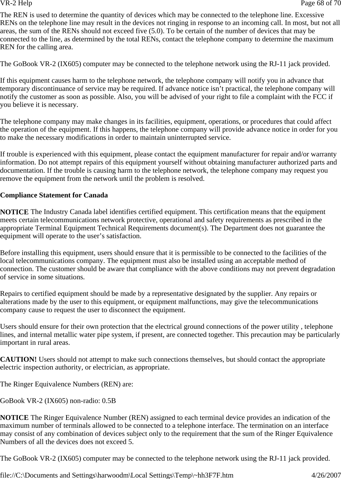 The REN is used to determine the quantity of devices which may be connected to the telephone line. Excessive RENs on the telephone line may result in the devices not ringing in response to an incoming call. In most, but not all areas, the sum of the RENs should not exceed five (5.0). To be certain of the number of devices that may be connected to the line, as determined by the total RENs, contact the telephone company to determine the maximum REN for the calling area. The GoBook VR-2 (IX605) computer may be connected to the telephone network using the RJ-11 jack provided. If this equipment causes harm to the telephone network, the telephone company will notify you in advance that temporary discontinuance of service may be required. If advance notice isn’t practical, the telephone company will notify the customer as soon as possible. Also, you will be advised of your right to file a complaint with the FCC if you believe it is necessary. The telephone company may make changes in its facilities, equipment, operations, or procedures that could affect the operation of the equipment. If this happens, the telephone company will provide advance notice in order for you to make the necessary modifications in order to maintain uninterrupted service. If trouble is experienced with this equipment, please contact the equipment manufacturer for repair and/or warranty information. Do not attempt repairs of this equipment yourself without obtaining manufacturer authorized parts and documentation. If the trouble is causing harm to the telephone network, the telephone company may request you remove the equipment from the network until the problem is resolved. Compliance Statement for Canada NOTICE The Industry Canada label identifies certified equipment. This certification means that the equipment meets certain telecommunications network protective, operational and safety requirements as prescribed in the appropriate Terminal Equipment Technical Requirements document(s). The Department does not guarantee the equipment will operate to the user’s satisfaction. Before installing this equipment, users should ensure that it is permissible to be connected to the facilities of the local telecommunications company. The equipment must also be installed using an acceptable method of connection. The customer should be aware that compliance with the above conditions may not prevent degradation of service in some situations. Repairs to certified equipment should be made by a representative designated by the supplier. Any repairs or alterations made by the user to this equipment, or equipment malfunctions, may give the telecommunications company cause to request the user to disconnect the equipment. Users should ensure for their own protection that the electrical ground connections of the power utility , telephone lines, and internal metallic water pipe system, if present, are connected together. This precaution may be particularly important in rural areas. CAUTION! Users should not attempt to make such connections themselves, but should contact the appropriate electric inspection authority, or electrician, as appropriate. The Ringer Equivalence Numbers (REN) are: GoBook VR-2 (IX605) non-radio: 0.5B NOTICE The Ringer Equivalence Number (REN) assigned to each terminal device provides an indication of the maximum number of terminals allowed to be connected to a telephone interface. The termination on an interface may consist of any combination of devices subject only to the requirement that the sum of the Ringer Equivalence Numbers of all the devices does not exceed 5. The GoBook VR-2 (IX605) computer may be connected to the telephone network using the RJ-11 jack provided.Page 68 of 70VR-2 Help4/26/2007file://C:\Documents and Settings\harwoodm\Local Settings\Temp\~hh3F7F.htm