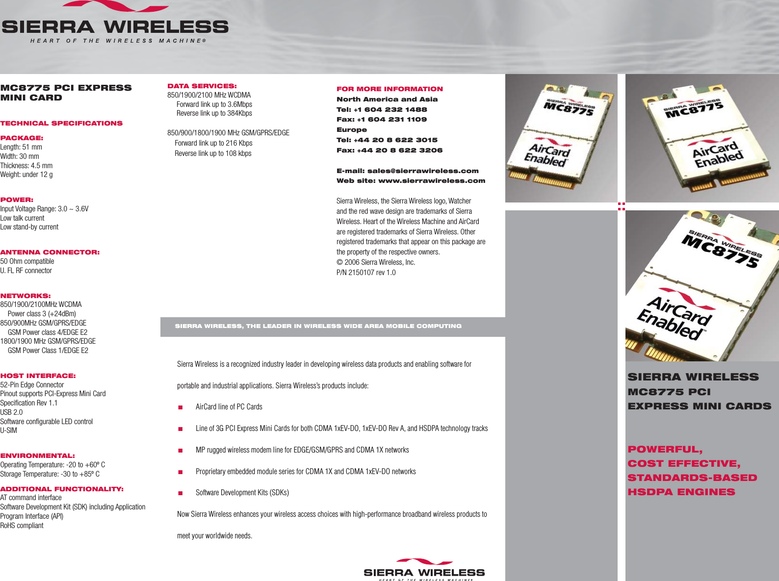 MC8775 PCI EXPRESS MINI CARDTECHNICAL SPECIFICATIONSPACKAGE:Length: 51 mmWidth: 30 mmThickness: 4.5 mmWeight: under 12 gPOWER:Input Voltage Range: 3.0 ~ 3.6VLow talk currentLow stand-by currentANTENNA CONNECTOR:50 Ohm compatibleU. FL RF connectorNETWORKS:850/1900/2100MHz WCDMA  Power class 3 (+24dBm)850/900MHz GSM/GPRS/EDGE  GSM Power class 4/EDGE E21800/1900 MHz GSM/GPRS/EDGE  GSM Power Class 1/EDGE E2HOST INTERFACE:52-Pin Edge ConnectorPinout supports PCI-Express Mini Card Speciﬁ cation Rev 1.1USB 2.0 Software conﬁ gurable LED controlU-SIMENVIRONMENTAL:Operating Temperature: -20 to +60º C Storage Temperature: -30 to +85º CADDITIONAL FUNCTIONALITY:AT command interfaceSoftware Development Kit (SDK) including Application Program Interface (API)RoHS compliantSierra Wireless is a recognized industry leader in developing wireless data products and enabling software for portable and industrial applications. Sierra Wireless’s products include:.       AirCard line of PC Cards.       Line of 3G PCI Express Mini Cards for both CDMA 1xEV-DO, 1xEV-DO Rev A, and HSDPA technology tracks.       MP rugged wireless modem line for EDGE/GSM/GPRS and CDMA 1X networks.       Proprietary embedded module series for CDMA 1X and CDMA 1xEV-DO networks.       Software Development Kits (SDKs)Now Sierra Wireless enhances your wireless access choices with high-performance broadband wireless products to meet your worldwide needs.DATA SERVICES:850/1900/2100 MHz WCDMA     Forward link up to 3.6Mbps     Reverse link up to 384Kbps850/900/1800/1900 MHz GSM/GPRS/EDGE     Forward link up to 216 Kbps    Reverse link up to 108 kbps FOR MORE INFORMATIONNorth America and AsiaTel: +1 604 232 1488Fax: +1 604 231 1109EuropeTel: +44 20 8 622 3015Fax: +44 20 8 622 3206E-mail: sales@sierrawireless.comWeb site: www.sierrawireless.comSierra Wireless, the Sierra Wireless logo, Watcher and the red wave design are trademarks of Sierra Wireless. Heart of the Wireless Machine and AirCard are registered trademarks of Sierra Wireless. Other registered trademarks that appear on this package are the property of the respective owners.© 2006 Sierra Wireless, Inc.P/N 2150107 rev 1.0SIERRA WIRELESS, THE LEADER IN WIRELESS WIDE AREA MOBILE COMPUTINGSIERRA WIRELESSMC8775 PCI EXPRESS MINI CARDSPOWERFUL, COST EFFECTIVE, STANDARDS-BASED HSDPA ENGINES