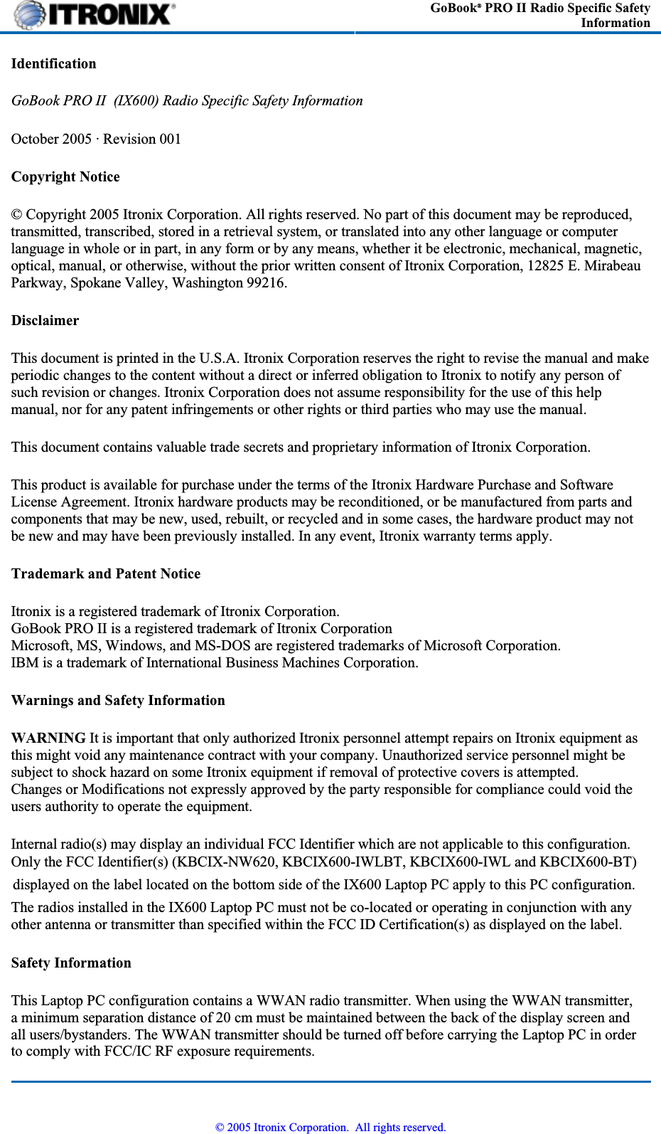 GoBook® PRO II Radio Specific Safety Information IdentificationGoBook PRO II  (IX600) Radio Specific Safety Information October 2005 · Revision 001 Copyright Notice© Copyright 2005 Itronix Corporation. All rights reserved. No part of this document may be reproduced, transmitted, transcribed, stored in a retrieval system, or translated into any other language or computer language in whole or in part, in any form or by any means, whether it be electronic, mechanical, magnetic,optical, manual, or otherwise, without the prior written consent of Itronix Corporation, 12825 E. MirabeauParkway, Spokane Valley, Washington 99216.DisclaimerThis document is printed in the U.S.A. Itronix Corporation reserves the right to revise the manual and make periodic changes to the content without a direct or inferred obligation to Itronix to notify any person of such revision or changes. Itronix Corporation does not assume responsibility for the use of this help manual, nor for any patent infringements or other rights or third parties who may use the manual. This document contains valuable trade secrets and proprietary information of Itronix Corporation. This product is available for purchase under the terms of the Itronix Hardware Purchase and Software License Agreement. Itronix hardware products may be reconditioned, or be manufactured from parts and components that may be new, used, rebuilt, or recycled and in some cases, the hardware product may not be new and may have been previously installed. In any event, Itronix warranty terms apply. Trademark and Patent NoticeItronix is a registered trademark of Itronix Corporation. GoBook PRO II is a registered trademark of Itronix Corporation Microsoft, MS, Windows, and MS-DOS are registered trademarks of Microsoft Corporation. IBM is a trademark of International Business Machines Corporation. Warnings and Safety InformationWARNING It is important that only authorized Itronix personnel attempt repairs on Itronix equipment as this might void any maintenance contract with your company. Unauthorized service personnel might be subject to shock hazard on some Itronix equipment if removal of protective covers is attempted.       Changes or Modifications not expressly approved by the party responsible for compliance could void the users authority to operate the equipment. Internal radio(s) may display an individual FCC Identifier which are not applicable to this configuration.Only the FCC Identifier(s) (KBCIX-NW620, KBCIX600-IWLBT, KBCIX600-IWL and KBCIX600-BT) displayed on the label located on the bottom side of the IX600 Laptop PC apply to this PC configuration.The radios installed in the IX600 Laptop PC must not be co-located or operating in conjunction with anyother antenna or transmitter than specified within the FCC ID Certification(s) as displayed on the label.Safety InformationThis Laptop PC configuration contains a WWAN radio transmitter. When using the WWAN transmitter,a minimum separation distance of 20 cm must be maintained between the back of the display screen andall users/bystanders. The WWAN transmitter should be turned off before carrying the Laptop PC in orderto comply with FCC/IC RF exposure requirements.© 2005 Itronix Corporation.  All rights reserved.