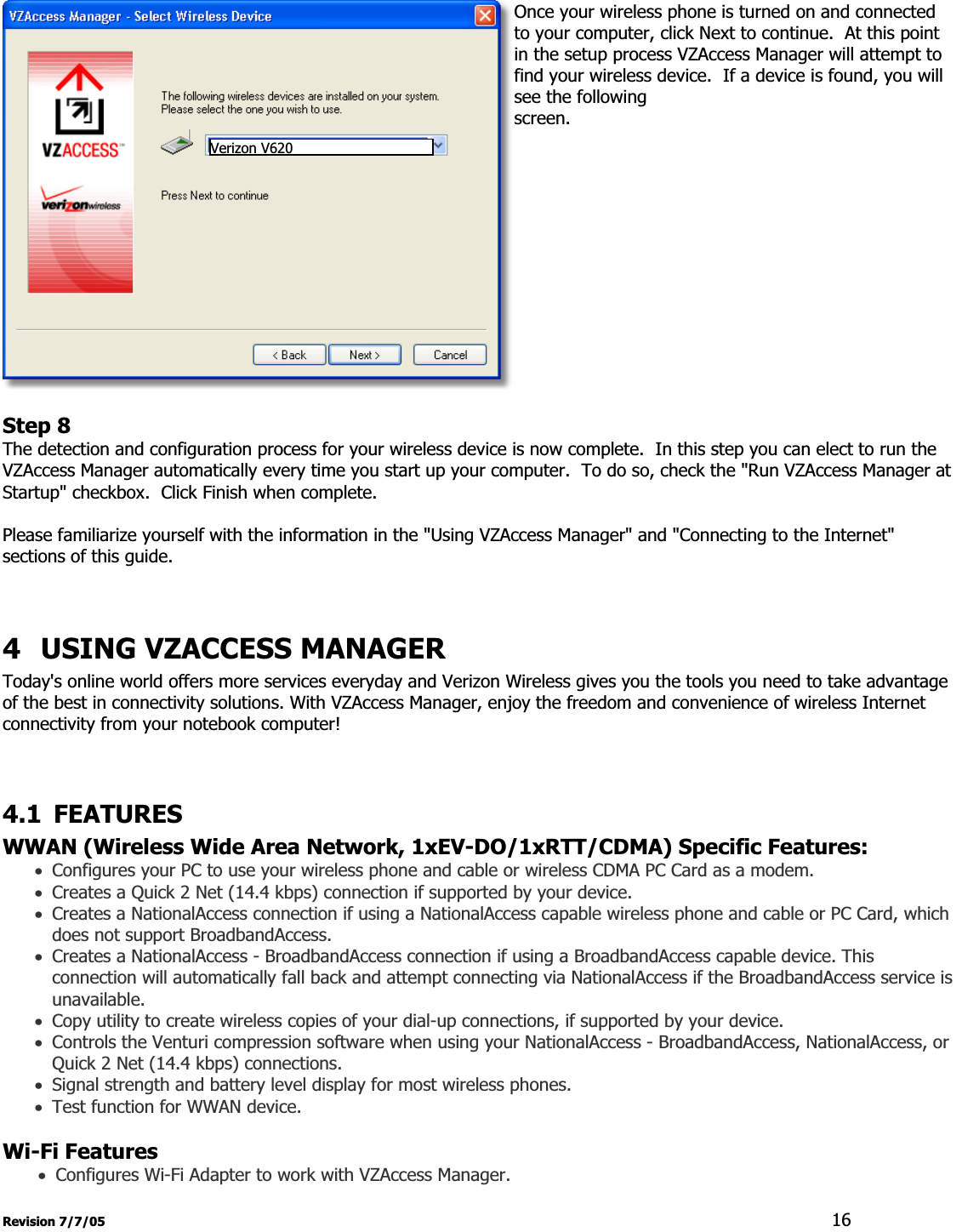 Revision 7/7/05  16Once your wireless phone is turned on and connected to your computer, click Next to continue.  At this point in the setup process VZAccess Manager will attempt to find your wireless device.  If a device is found, you will see the following screen.Step 8The detection and configuration process for your wireless device is now complete.  In this step you can elect to run the VZAccess Manager automatically every time you start up your computer.  To do so, check the &quot;Run VZAccess Manager at Startup&quot; checkbox.  Click Finish when complete. Please familiarize yourself with the information in the &quot;Using VZAccess Manager&quot; and &quot;Connecting to the Internet&quot; sections of this guide.   4 USING VZACCESS MANAGER Today&apos;s online world offers more services everyday and Verizon Wireless gives you the tools you need to take advantage of the best in connectivity solutions. With VZAccess Manager, enjoy the freedom and convenience of wireless Internet connectivity from your notebook computer! 4.1 FEATURES WWAN (Wireless Wide Area Network, 1xEV-DO/1xRTT/CDMA) Specific Features:xConfigures your PC to use your wireless phone and cable or wireless CDMA PC Card as a modem. xCreates a Quick 2 Net (14.4 kbps) connection if supported by your device. xCreates a NationalAccess connection if using a NationalAccess capable wireless phone and cable or PC Card, which does not support BroadbandAccess. xCreates a NationalAccess - BroadbandAccess connection if using a BroadbandAccess capable device. This connection will automatically fall back and attempt connecting via NationalAccess if the BroadbandAccess service is unavailable. xCopy utility to create wireless copies of your dial-up connections, if supported by your device. xControls the Venturi compression software when using your NationalAccess - BroadbandAccess, NationalAccess, or Quick 2 Net (14.4 kbps) connections. xSignal strength and battery level display for most wireless phones. xTest function for WWAN device.  Wi-Fi FeaturesxConfigures Wi-Fi Adapter to work with VZAccess Manager. Verizon V620 