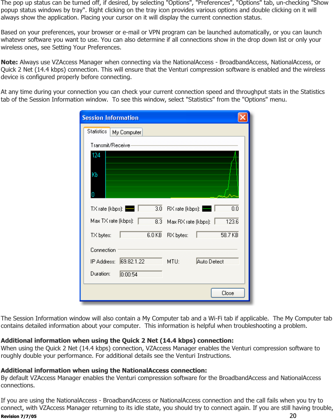 Revision 7/7/05  20The pop up status can be turned off, if desired, by selecting &quot;Options&quot;, &quot;Preferences&quot;, &quot;Options&quot; tab, un-checking &quot;Show popup status windows by tray&quot;. Right clicking on the tray icon provides various options and double clicking on it will always show the application. Placing your cursor on it will display the current connection status. Based on your preferences, your browser or e-mail or VPN program can be launched automatically, or you can launch whatever software you want to use. You can also determine if all connections show in the drop down list or only your wireless ones, see Setting Your Preferences. Note: Always use VZAccess Manager when connecting via the NationalAccess - BroadbandAccess, NationalAccess, or Quick 2 Net (14.4 kbps) connection. This will ensure that the Venturi compression software is enabled and the wireless device is configured properly before connecting. At any time during your connection you can check your current connection speed and throughput stats in the Statistics tab of the Session Information window.  To see this window, select &quot;Statistics&quot; from the &quot;Options&quot; menu. The Session Information window will also contain a My Computer tab and a Wi-Fi tab if applicable.  The My Computer tab contains detailed information about your computer.  This information is helpful when troubleshooting a problem. Additional information when using the Quick 2 Net (14.4 kbps) connection: When using the Quick 2 Net (14.4 kbps) connection, VZAccess Manager enables the Venturi compression software to roughly double your performance. For additional details see the Venturi Instructions. Additional information when using the NationalAccess connection: By default VZAccess Manager enables the Venturi compression software for the BroadbandAccess and NationalAccess connections. If you are using the NationalAccess - BroadbandAccess or NationalAccess connection and the call fails when you try to connect, with VZAccess Manager returning to its idle state, you should try to connect again. If you are still having trouble, 