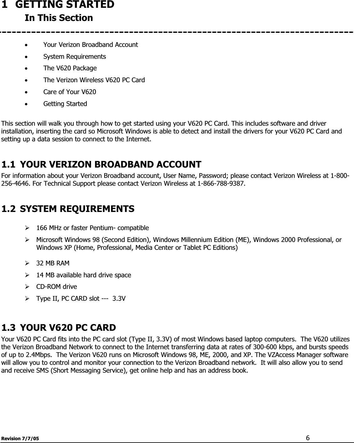Revision 7/7/05  61 GETTING STARTED In This Section xYour Verizon Broadband Account xSystem Requirements xThe V620 Package xThe Verizon Wireless V620 PC Card xCare of Your V620 xGetting Started This section will walk you through how to get started using your V620 PC Card. This includes software and driver installation, inserting the card so Microsoft Windows is able to detect and install the drivers for your V620 PC Card and setting up a data session to connect to the Internet. 1.1 YOUR VERIZON BROADBAND ACCOUNT For information about your Verizon Broadband account, User Name, Password; please contact Verizon Wireless at 1-800-256-4646. For Technical Support please contact Verizon Wireless at 1-866-788-9387. 1.2 SYSTEM REQUIREMENTS ¾166 MHz or faster Pentium- compatible ¾Microsoft Windows 98 (Second Edition), Windows Millennium Edition (ME), Windows 2000 Professional, or Windows XP (Home, Professional, Media Center or Tablet PC Editions) ¾32 MB RAM¾14 MB available hard drive space ¾CD-ROM drive ¾Type II, PC CARD slot ---  3.3V 1.3 YOUR V620 PC CARD Your V620 PC Card fits into the PC card slot (Type II, 3.3V) of most Windows based laptop computers.  The V620 utilizes the Verizon Broadband Network to connect to the Internet transferring data at rates of 300-600 kbps, and bursts speeds of up to 2.4Mbps.  The Verizon V620 runs on Microsoft Windows 98, ME, 2000, and XP. The VZAccess Manager software will allow you to control and monitor your connection to the Verizon Broadband network.  It will also allow you to send and receive SMS (Short Messaging Service), get online help and has an address book. 