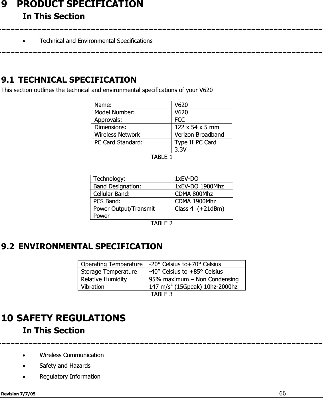 Revision 7/7/05  669  PRODUCT SPECIFICATION In This Section xTechnical and Environmental Specifications  9.1 TECHNICAL SPECIFICATION This section outlines the technical and environmental specifications of your V620 Name: V620 Model Number:  V620 Approvals: FCC  Dimensions:  122 x 54 x 5 mm Wireless Network  Verizon Broadband PC Card Standard:  Type II PC Card 3.3VTABLE 1 Technology: 1xEV-DO Band Designation:  1xEV-DO 1900Mhz Cellular Band:  CDMA 800Mhz PCS Band:  CDMA 1900Mhz Power Output/Transmit PowerClass 4  (+21dBm) TABLE 2 9.2 ENVIRONMENTAL SPECIFICATION Operating Temperature -20° Celsius to+70° Celsius Storage Temperature  -40° Celsius to +85° Celsius Relative Humidity  95% maximum – Non Condensing Vibration 147 m/s2 (15Gpeak) 10hz-2000hz TABLE 3 10 SAFETY REGULATIONS In This Section xWireless Communication xSafety and Hazards xRegulatory Information 