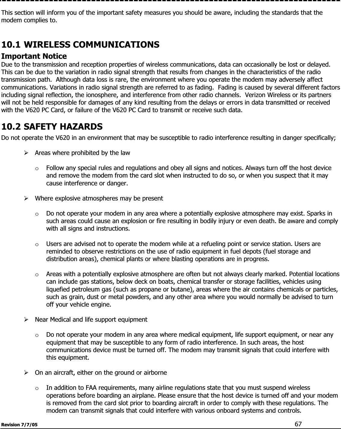 Revision 7/7/05  67This section will inform you of the important safety measures you should be aware, including the standards that the modem complies to. 10.1 WIRELESS COMMUNICATIONS Important Notice Due to the transmission and reception properties of wireless communications, data can occasionally be lost or delayed.  This can be due to the variation in radio signal strength that results from changes in the characteristics of the radio transmission path.  Although data loss is rare, the environment where you operate the modem may adversely affect communications. Variations in radio signal strength are referred to as fading.  Fading is caused by several different factors including signal reflection, the ionosphere, and interference from other radio channels.  Verizon Wireless or its partners will not be held responsible for damages of any kind resulting from the delays or errors in data transmitted or received with the V620 PC Card, or failure of the V620 PC Card to transmit or receive such data. 10.2 SAFETY HAZARDS Do not operate the V620 in an environment that may be susceptible to radio interference resulting in danger specifically; ¾Areas where prohibited by the law oFollow any special rules and regulations and obey all signs and notices. Always turn off the host device and remove the modem from the card slot when instructed to do so, or when you suspect that it may cause interference or danger. ¾Where explosive atmospheres may be present oDo not operate your modem in any area where a potentially explosive atmosphere may exist. Sparks in such areas could cause an explosion or fire resulting in bodily injury or even death. Be aware and comply with all signs and instructions. oUsers are advised not to operate the modem while at a refueling point or service station. Users are reminded to observe restrictions on the use of radio equipment in fuel depots (fuel storage and distribution areas), chemical plants or where blasting operations are in progress. oAreas with a potentially explosive atmosphere are often but not always clearly marked. Potential locations can include gas stations, below deck on boats, chemical transfer or storage facilities, vehicles using liquefied petroleum gas (such as propane or butane), areas where the air contains chemicals or particles, such as grain, dust or metal powders, and any other area where you would normally be advised to turn off your vehicle engine. ¾Near Medical and life support equipment oDo not operate your modem in any area where medical equipment, life support equipment, or near any equipment that may be susceptible to any form of radio interference. In such areas, the host communications device must be turned off. The modem may transmit signals that could interfere with this equipment. ¾On an aircraft, either on the ground or airborne oIn addition to FAA requirements, many airline regulations state that you must suspend wireless operations before boarding an airplane. Please ensure that the host device is turned off and your modem is removed from the card slot prior to boarding aircraft in order to comply with these regulations. The modem can transmit signals that could interfere with various onboard systems and controls. 