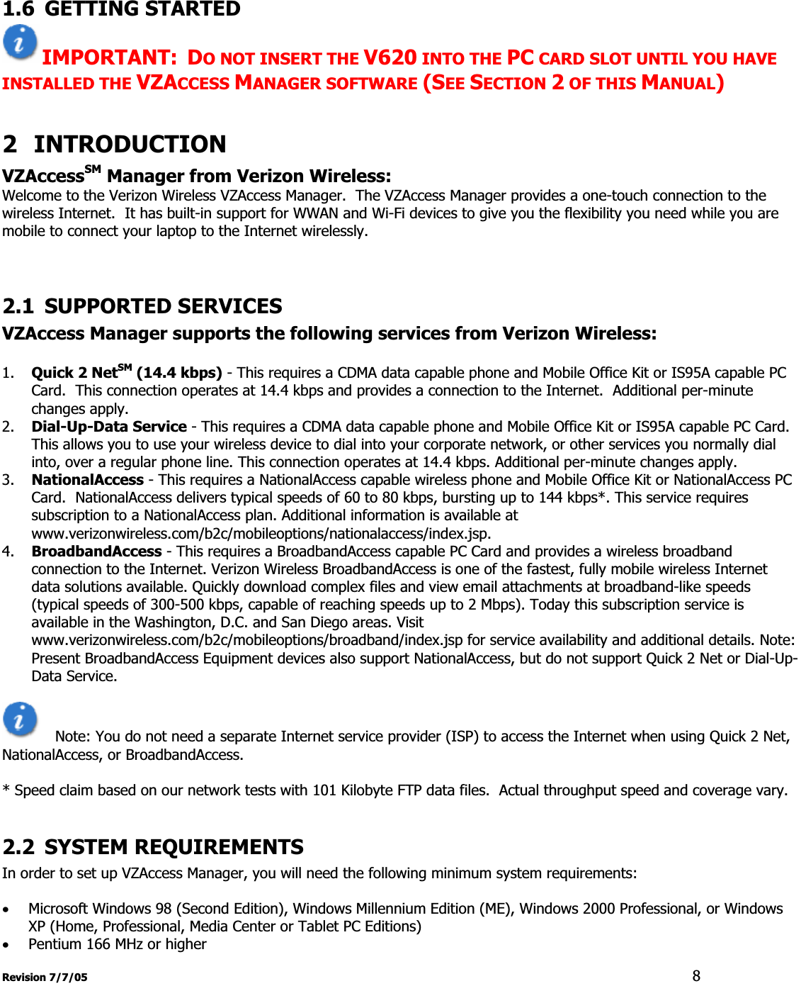 Revision 7/7/05  81.6 GETTING STARTED IMPORTANT: DO NOT INSERT THE V620 INTO THE PC CARD SLOT UNTIL YOU HAVE INSTALLED THE VZACCESS MANAGER SOFTWARE (SEE SECTION 2 OF THIS MANUAL)2 INTRODUCTIONVZAccessSM Manager from Verizon Wireless:Welcome to the Verizon Wireless VZAccess Manager.  The VZAccess Manager provides a one-touch connection to the wireless Internet.  It has built-in support for WWAN and Wi-Fi devices to give you the flexibility you need while you are mobile to connect your laptop to the Internet wirelessly. 2.1 SUPPORTED SERVICES VZAccess Manager supports the following services from Verizon Wireless:1. Quick 2 NetSM (14.4 kbps) - This requires a CDMA data capable phone and Mobile Office Kit or IS95A capable PC Card.  This connection operates at 14.4 kbps and provides a connection to the Internet.  Additional per-minute changes apply. 2. Dial-Up-Data Service - This requires a CDMA data capable phone and Mobile Office Kit or IS95A capable PC Card. This allows you to use your wireless device to dial into your corporate network, or other services you normally dial into, over a regular phone line. This connection operates at 14.4 kbps. Additional per-minute changes apply. 3. NationalAccess - This requires a NationalAccess capable wireless phone and Mobile Office Kit or NationalAccess PC Card.  NationalAccess delivers typical speeds of 60 to 80 kbps, bursting up to 144 kbps*. This service requires subscription to a NationalAccess plan. Additional information is available at www.verizonwireless.com/b2c/mobileoptions/nationalaccess/index.jsp. 4. BroadbandAccess - This requires a BroadbandAccess capable PC Card and provides a wireless broadband connection to the Internet. Verizon Wireless BroadbandAccess is one of the fastest, fully mobile wireless Internet data solutions available. Quickly download complex files and view email attachments at broadband-like speeds (typical speeds of 300-500 kbps, capable of reaching speeds up to 2 Mbps). Today this subscription service is available in the Washington, D.C. and San Diego areas. Visit www.verizonwireless.com/b2c/mobileoptions/broadband/index.jsp for service availability and additional details. Note: Present BroadbandAccess Equipment devices also support NationalAccess, but do not support Quick 2 Net or Dial-Up-Data Service.  Note: You do not need a separate Internet service provider (ISP) to access the Internet when using Quick 2 Net, NationalAccess, or BroadbandAccess. * Speed claim based on our network tests with 101 Kilobyte FTP data files.  Actual throughput speed and coverage vary. 2.2 SYSTEM REQUIREMENTS In order to set up VZAccess Manager, you will need the following minimum system requirements: xMicrosoft Windows 98 (Second Edition), Windows Millennium Edition (ME), Windows 2000 Professional, or Windows XP (Home, Professional, Media Center or Tablet PC Editions) xPentium 166 MHz or higher 
