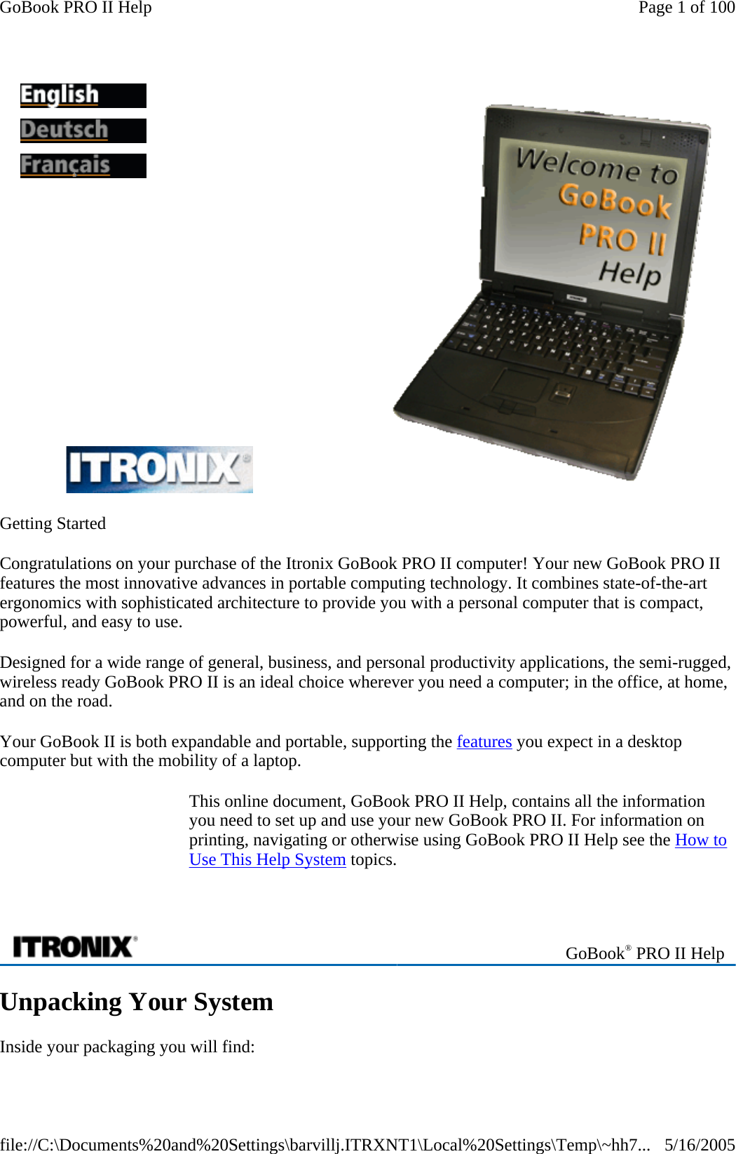 Getting Started Congratulations on your purchase of the Itronix GoBook PRO II computer! Your new GoBook PRO II features the most innovative advances in portable computing technology. It combines state-of-the-art ergonomics with sophisticated architecture to provide you with a personal computer that is compact, powerful, and easy to use.  Designed for a wide range of general, business, and personal productivity applications, the semi-rugged, wireless ready GoBook PRO II is an ideal choice wherever you need a computer; in the office, at home, and on the road. Your GoBook II is both expandable and portable, supporting the features you expect in a desktop computer but with the mobility of a laptop. This online document, GoBook PRO II Help, contains all the information you need to set up and use your new GoBook PRO II. For information on printing, navigating or otherwise using GoBook PRO II Help see the How to Use This Help System topics.   Unpacking Your System Inside your packaging you will find:            GoBook® PRO II Help Page 1 of 100GoBook PRO II Help5/16/2005file://C:\Documents%20and%20Settings\barvillj.ITRXNT1\Local%20Settings\Temp\~hh7...
