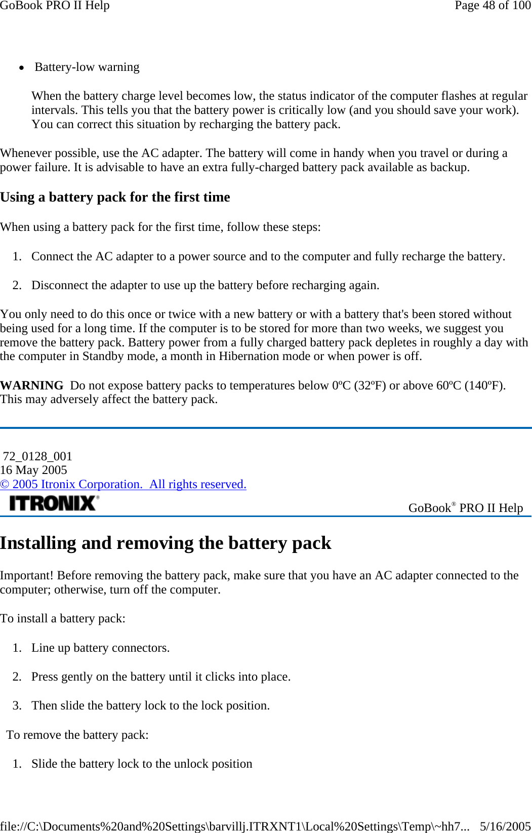 z Battery-low warning When the battery charge level becomes low, the status indicator of the computer flashes at regular intervals. This tells you that the battery power is critically low (and you should save your work). You can correct this situation by recharging the battery pack. Whenever possible, use the AC adapter. The battery will come in handy when you travel or during a power failure. It is advisable to have an extra fully-charged battery pack available as backup.  Using a battery pack for the first time When using a battery pack for the first time, follow these steps:  1. Connect the AC adapter to a power source and to the computer and fully recharge the battery. 2. Disconnect the adapter to use up the battery before recharging again.  You only need to do this once or twice with a new battery or with a battery that&apos;s been stored without being used for a long time. If the computer is to be stored for more than two weeks, we suggest you remove the battery pack. Battery power from a fully charged battery pack depletes in roughly a day with the computer in Standby mode, a month in Hibernation mode or when power is off. WARNING  Do not expose battery packs to temperatures below 0ºC (32ºF) or above 60ºC (140ºF). This may adversely affect the battery pack. Installing and removing the battery pack Important! Before removing the battery pack, make sure that you have an AC adapter connected to the computer; otherwise, turn off the computer. To install a battery pack: 1. Line up battery connectors. 2. Press gently on the battery until it clicks into place.  3. Then slide the battery lock to the lock position.   To remove the battery pack: 1. Slide the battery lock to the unlock position  72_0128_001 16 May 2005 © 2005 Itronix Corporation.  All rights reserved. GoBook® PRO II Help Page 48 of 100GoBook PRO II Help5/16/2005file://C:\Documents%20and%20Settings\barvillj.ITRXNT1\Local%20Settings\Temp\~hh7...