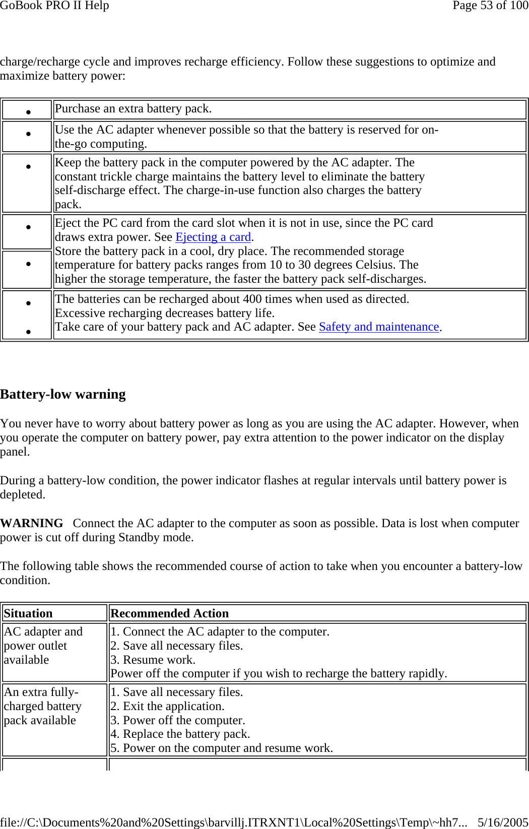 charge/recharge cycle and improves recharge efficiency. Follow these suggestions to optimize and maximize battery power:    Battery-low warning You never have to worry about battery power as long as you are using the AC adapter. However, when you operate the computer on battery power, pay extra attention to the power indicator on the display panel.  During a battery-low condition, the power indicator flashes at regular intervals until battery power is depleted. WARNING   Connect the AC adapter to the computer as soon as possible. Data is lost when computer power is cut off during Standby mode. The following table shows the recommended course of action to take when you encounter a battery-low condition. z    Purchase an extra battery pack. z    Use the AC adapter whenever possible so that the battery is reserved for on- the-go computing. z    Keep the battery pack in the computer powered by the AC adapter. The  constant trickle charge maintains the battery level to eliminate the battery  self-discharge effect. The charge-in-use function also charges the battery  pack. z    Eject the PC card from the card slot when it is not in use, since the PC card  draws extra power. See Ejecting a card. Store the battery pack in a cool, dry place. The recommended storage  temperature for battery packs ranges from 10 to 30 degrees Celsius. The  higher the storage temperature, the faster the battery pack self-discharges.  z   z   z   The batteries can be recharged about 400 times when used as directed.  Excessive recharging decreases battery life. Take care of your battery pack and AC adapter. See Safety and maintenance. Situation  Recommended Action AC adapter and  power outlet  available 1. Connect the AC adapter to the computer. 2. Save all necessary files. 3. Resume work. Power off the computer if you wish to recharge the battery rapidly. An extra fully- charged battery  pack available 1. Save all necessary files. 2. Exit the application. 3. Power off the computer. 4. Replace the battery pack. 5. Power on the computer and resume work. Page 53 of 100GoBook PRO II Help5/16/2005file://C:\Documents%20and%20Settings\barvillj.ITRXNT1\Local%20Settings\Temp\~hh7...