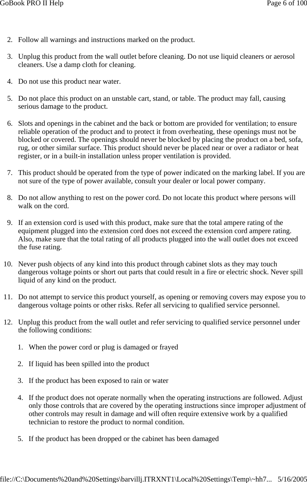 2. Follow all warnings and instructions marked on the product. 3. Unplug this product from the wall outlet before cleaning. Do not use liquid cleaners or aerosol cleaners. Use a damp cloth for cleaning. 4. Do not use this product near water. 5. Do not place this product on an unstable cart, stand, or table. The product may fall, causing serious damage to the product. 6. Slots and openings in the cabinet and the back or bottom are provided for ventilation; to ensure reliable operation of the product and to protect it from overheating, these openings must not be blocked or covered. The openings should never be blocked by placing the product on a bed, sofa, rug, or other similar surface. This product should never be placed near or over a radiator or heat register, or in a built-in installation unless proper ventilation is provided. 7. This product should be operated from the type of power indicated on the marking label. If you are not sure of the type of power available, consult your dealer or local power company. 8. Do not allow anything to rest on the power cord. Do not locate this product where persons will walk on the cord. 9. If an extension cord is used with this product, make sure that the total ampere rating of the equipment plugged into the extension cord does not exceed the extension cord ampere rating. Also, make sure that the total rating of all products plugged into the wall outlet does not exceed the fuse rating. 10. Never push objects of any kind into this product through cabinet slots as they may touch dangerous voltage points or short out parts that could result in a fire or electric shock. Never spill liquid of any kind on the product. 11. Do not attempt to service this product yourself, as opening or removing covers may expose you to dangerous voltage points or other risks. Refer all servicing to qualified service personnel. 12. Unplug this product from the wall outlet and refer servicing to qualified service personnel under the following conditions: 1. When the power cord or plug is damaged or frayed  2. If liquid has been spilled into the product 3. If the product has been exposed to rain or water 4. If the product does not operate normally when the operating instructions are followed. Adjust only those controls that are covered by the operating instructions since improper adjustment of other controls may result in damage and will often require extensive work by a qualified technician to restore the product to normal condition. 5. If the product has been dropped or the cabinet has been damagedPage 6 of 100GoBook PRO II Help5/16/2005file://C:\Documents%20and%20Settings\barvillj.ITRXNT1\Local%20Settings\Temp\~hh7...