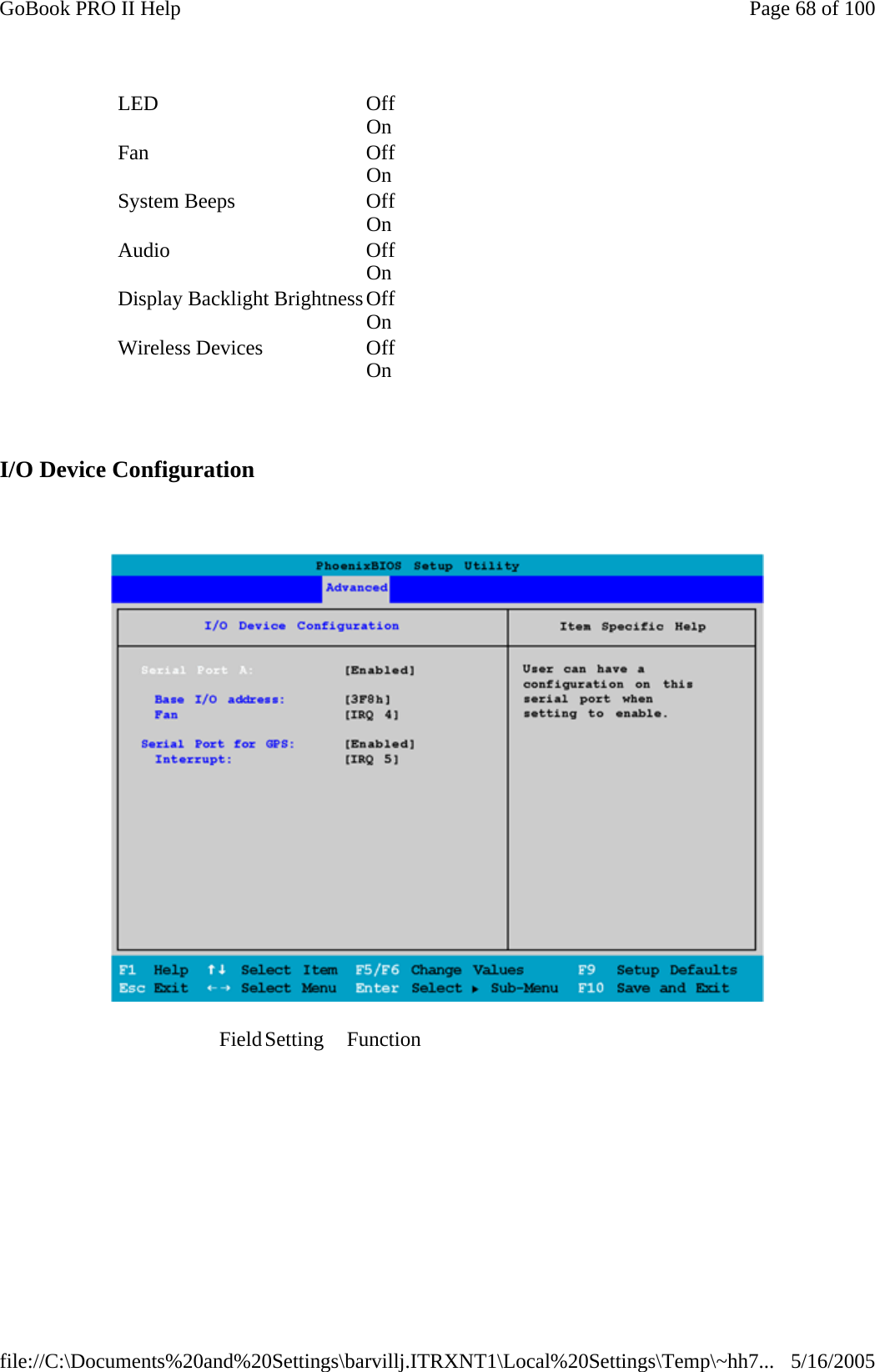   I/O Device Configuration    LED Off On    Fan Off On    System Beeps  Off On    Audio Off On    Display Backlight BrightnessOff On    Wireless Devices  Off On    Field Setting  Function                                                 Page 68 of 100GoBook PRO II Help5/16/2005file://C:\Documents%20and%20Settings\barvillj.ITRXNT1\Local%20Settings\Temp\~hh7...