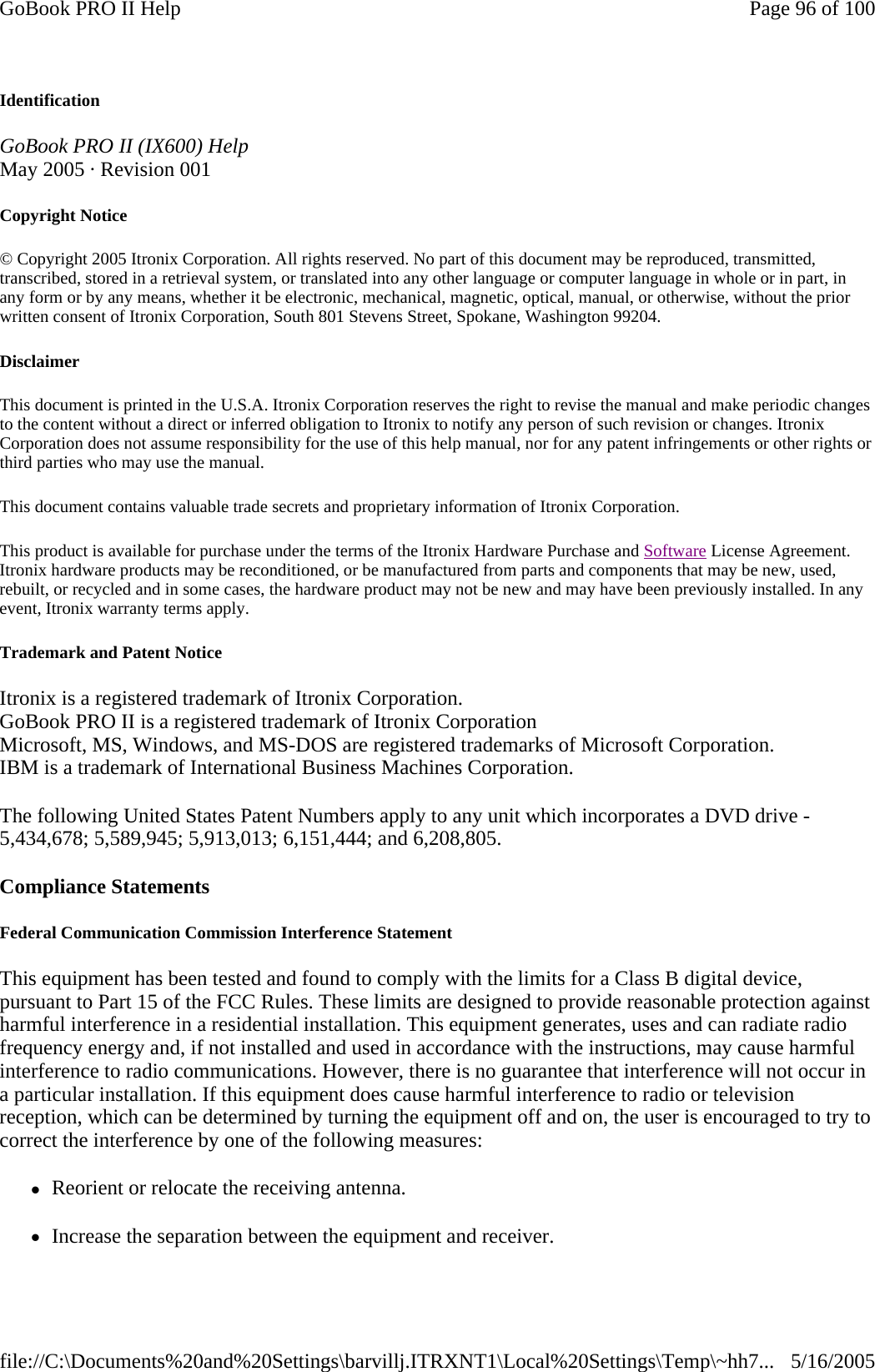 Identification GoBook PRO II (IX600) Help May 2005 · Revision 001 Copyright Notice © Copyright 2005 Itronix Corporation. All rights reserved. No part of this document may be reproduced, transmitted, transcribed, stored in a retrieval system, or translated into any other language or computer language in whole or in part, in any form or by any means, whether it be electronic, mechanical, magnetic, optical, manual, or otherwise, without the prior written consent of Itronix Corporation, South 801 Stevens Street, Spokane, Washington 99204. Disclaimer This document is printed in the U.S.A. Itronix Corporation reserves the right to revise the manual and make periodic changes to the content without a direct or inferred obligation to Itronix to notify any person of such revision or changes. Itronix Corporation does not assume responsibility for the use of this help manual, nor for any patent infringements or other rights or third parties who may use the manual. This document contains valuable trade secrets and proprietary information of Itronix Corporation. This product is available for purchase under the terms of the Itronix Hardware Purchase and Software License Agreement. Itronix hardware products may be reconditioned, or be manufactured from parts and components that may be new, used, rebuilt, or recycled and in some cases, the hardware product may not be new and may have been previously installed. In any event, Itronix warranty terms apply. Trademark and Patent Notice Itronix is a registered trademark of Itronix Corporation. GoBook PRO II is a registered trademark of Itronix Corporation Microsoft, MS, Windows, and MS-DOS are registered trademarks of Microsoft Corporation. IBM is a trademark of International Business Machines Corporation. The following United States Patent Numbers apply to any unit which incorporates a DVD drive - 5,434,678; 5,589,945; 5,913,013; 6,151,444; and 6,208,805. Compliance Statements Federal Communication Commission Interference Statement This equipment has been tested and found to comply with the limits for a Class B digital device, pursuant to Part 15 of the FCC Rules. These limits are designed to provide reasonable protection against harmful interference in a residential installation. This equipment generates, uses and can radiate radio frequency energy and, if not installed and used in accordance with the instructions, may cause harmful interference to radio communications. However, there is no guarantee that interference will not occur in a particular installation. If this equipment does cause harmful interference to radio or television reception, which can be determined by turning the equipment off and on, the user is encouraged to try to correct the interference by one of the following measures: zReorient or relocate the receiving antenna. zIncrease the separation between the equipment and receiver.Page 96 of 100GoBook PRO II Help5/16/2005file://C:\Documents%20and%20Settings\barvillj.ITRXNT1\Local%20Settings\Temp\~hh7...