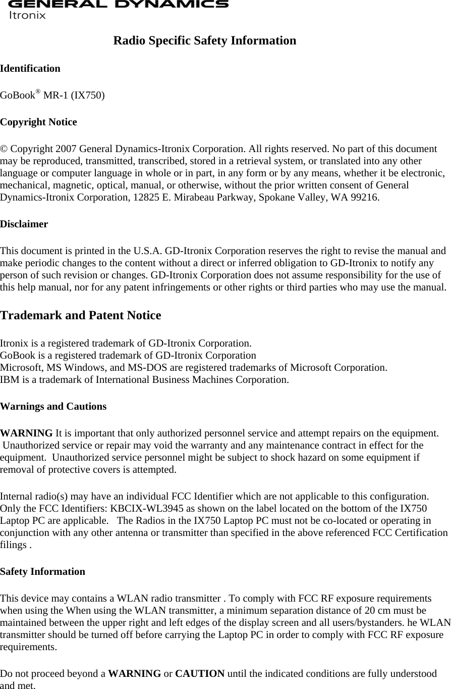  Radio Specific Safety Information Identification GoBook® MR-1 (IX750)  Copyright Notice © Copyright 2007 General Dynamics-Itronix Corporation. All rights reserved. No part of this document may be reproduced, transmitted, transcribed, stored in a retrieval system, or translated into any other language or computer language in whole or in part, in any form or by any means, whether it be electronic, mechanical, magnetic, optical, manual, or otherwise, without the prior written consent of General Dynamics-Itronix Corporation, 12825 E. Mirabeau Parkway, Spokane Valley, WA 99216. Disclaimer This document is printed in the U.S.A. GD-Itronix Corporation reserves the right to revise the manual and make periodic changes to the content without a direct or inferred obligation to GD-Itronix to notify any person of such revision or changes. GD-Itronix Corporation does not assume responsibility for the use of this help manual, nor for any patent infringements or other rights or third parties who may use the manual. Trademark and Patent Notice Itronix is a registered trademark of GD-Itronix Corporation. GoBook is a registered trademark of GD-Itronix Corporation Microsoft, MS Windows, and MS-DOS are registered trademarks of Microsoft Corporation. IBM is a trademark of International Business Machines Corporation. Warnings and Cautions WARNING It is important that only authorized personnel service and attempt repairs on the equipment.  Unauthorized service or repair may void the warranty and any maintenance contract in effect for the equipment.  Unauthorized service personnel might be subject to shock hazard on some equipment if removal of protective covers is attempted. Internal radio(s) may have an individual FCC Identifier which are not applicable to this configuration.   Only the FCC Identifiers: KBCIX-WL3945 as shown on the label located on the bottom of the IX750 Laptop PC are applicable.   The Radios in the IX750 Laptop PC must not be co-located or operating in conjunction with any other antenna or transmitter than specified in the above referenced FCC Certification filings . Safety Information This device may contains a WLAN radio transmitter . To comply with FCC RF exposure requirements when using the When using the WLAN transmitter, a minimum separation distance of 20 cm must be maintained between the upper right and left edges of the display screen and all users/bystanders. he WLAN transmitter should be turned off before carrying the Laptop PC in order to comply with FCC RF exposure requirements. Do not proceed beyond a WARNING or CAUTION until the indicated conditions are fully understood and met.  