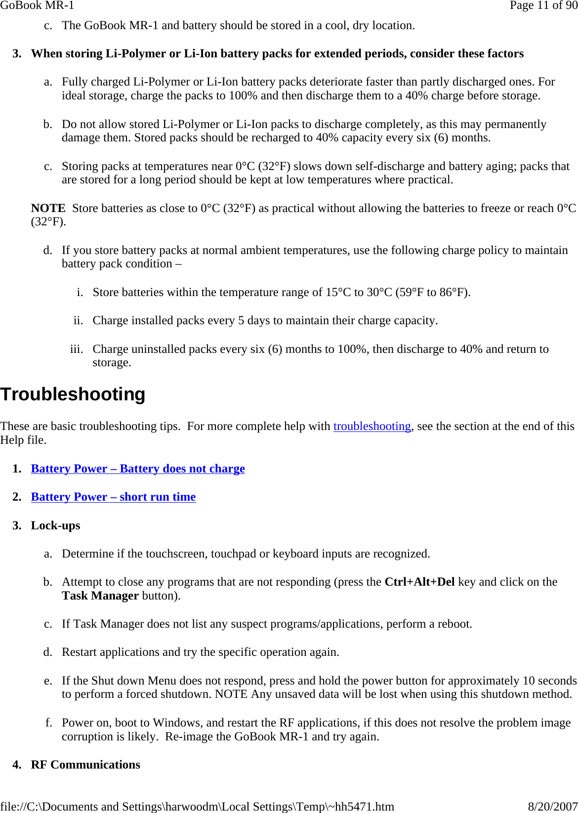 c. The GoBook MR-1 and battery should be stored in a cool, dry location. 3. When storing Li-Polymer or Li-Ion battery packs for extended periods, consider these factors a. Fully charged Li-Polymer or Li-Ion battery packs deteriorate faster than partly discharged ones. For ideal storage, charge the packs to 100% and then discharge them to a 40% charge before storage. b. Do not allow stored Li-Polymer or Li-Ion packs to discharge completely, as this may permanently damage them. Stored packs should be recharged to 40% capacity every six (6) months. c. Storing packs at temperatures near 0°C (32°F) slows down self-discharge and battery aging; packs that are stored for a long period should be kept at low temperatures where practical.  NOTE  Store batteries as close to 0°C (32°F) as practical without allowing the batteries to freeze or reach 0°C (32°F). d. If you store battery packs at normal ambient temperatures, use the following charge policy to maintain battery pack condition –  i. Store batteries within the temperature range of 15°C to 30°C (59°F to 86°F). ii. Charge installed packs every 5 days to maintain their charge capacity. iii. Charge uninstalled packs every six (6) months to 100%, then discharge to 40% and return to storage. Troubleshooting These are basic troubleshooting tips.  For more complete help with troubleshooting, see the section at the end of this Help file. 1. Battery Power – Battery does not charge 2. Battery Power – short run time 3. Lock-ups a. Determine if the touchscreen, touchpad or keyboard inputs are recognized. b. Attempt to close any programs that are not responding (press the Ctrl+Alt+Del key and click on the Task Manager button). c. If Task Manager does not list any suspect programs/applications, perform a reboot. d. Restart applications and try the specific operation again. e. If the Shut down Menu does not respond, press and hold the power button for approximately 10 seconds to perform a forced shutdown. NOTE Any unsaved data will be lost when using this shutdown method. f. Power on, boot to Windows, and restart the RF applications, if this does not resolve the problem image corruption is likely.  Re-image the GoBook MR-1 and try again. 4. RF Communications Page 11 of 90GoBook MR-18/20/2007file://C:\Documents and Settings\harwoodm\Local Settings\Temp\~hh5471.htm
