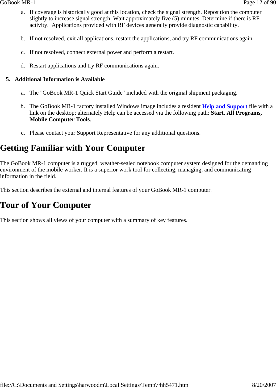 a. If coverage is historically good at this location, check the signal strength. Reposition the computer slightly to increase signal strength. Wait approximately five (5) minutes. Determine if there is RF activity.  Applications provided with RF devices generally provide diagnostic capability. b. If not resolved, exit all applications, restart the applications, and try RF communications again. c. If not resolved, connect external power and perform a restart. d. Restart applications and try RF communications again. 5. Additional Information is Available a. The &quot;GoBook MR-1 Quick Start Guide&quot; included with the original shipment packaging. b. The GoBook MR-1 factory installed Windows image includes a resident Help and Support file with a link on the desktop; alternately Help can be accessed via the following path: Start, All Programs, Mobile Computer Tools. c. Please contact your Support Representative for any additional questions. Getting Familiar with Your Computer The GoBook MR-1 computer is a rugged, weather-sealed notebook computer system designed for the demanding environment of the mobile worker. It is a superior work tool for collecting, managing, and communicating information in the field. This section describes the external and internal features of your GoBook MR-1 computer.  Tour of Your Computer This section shows all views of your computer with a summary of key features.Page 12 of 90GoBook MR-18/20/2007file://C:\Documents and Settings\harwoodm\Local Settings\Temp\~hh5471.htm
