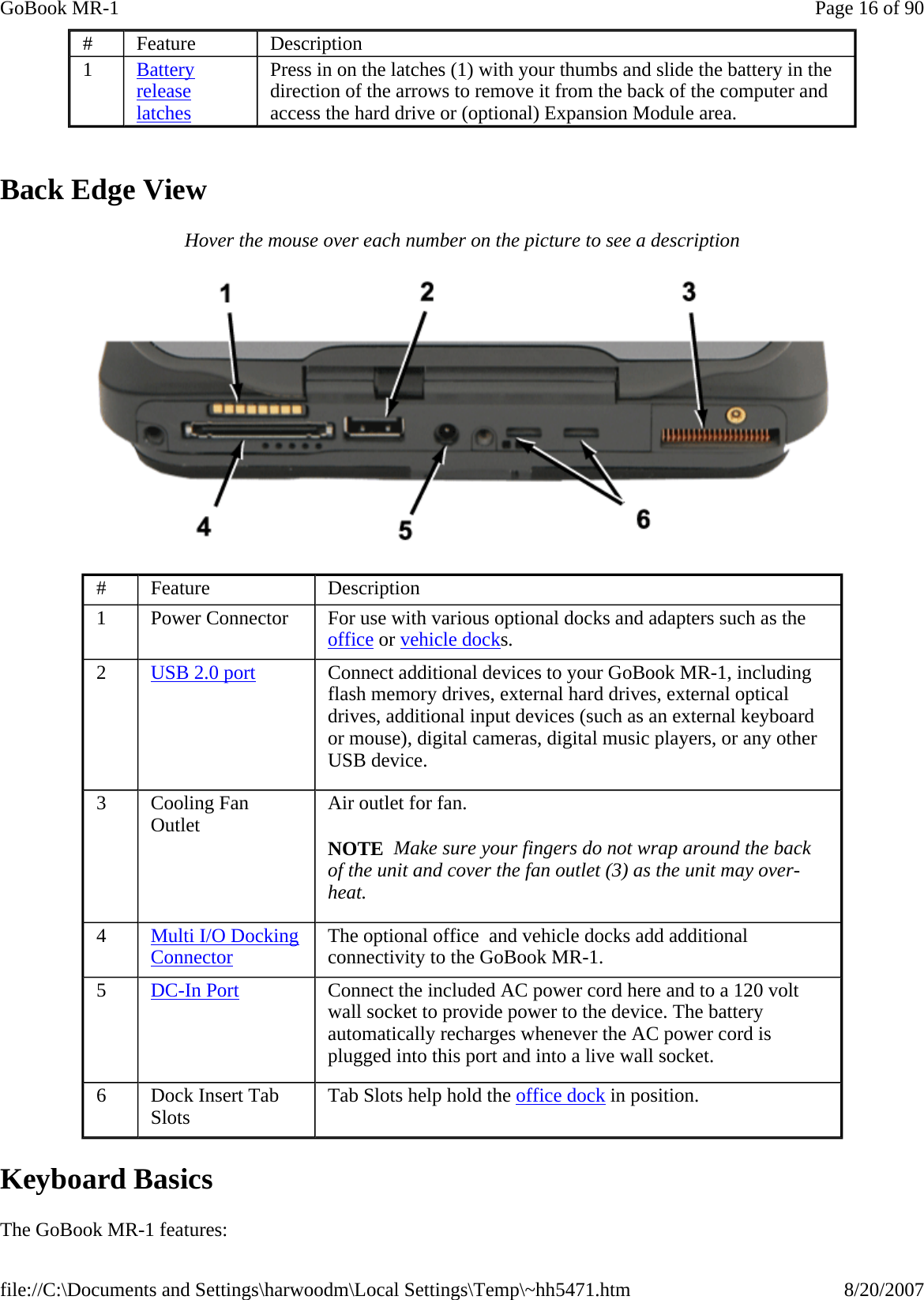   Back Edge View Hover the mouse over each number on the picture to see a description  Keyboard Basics The GoBook MR-1 features: #  Feature  Description 1  Battery release latches Press in on the latches (1) with your thumbs and slide the battery in the direction of the arrows to remove it from the back of the computer and access the hard drive or (optional) Expansion Module area. #  Feature  Description 1  Power Connector  For use with various optional docks and adapters such as the office or vehicle docks. 2  USB 2.0 port   Connect additional devices to your GoBook MR-1, including flash memory drives, external hard drives, external optical drives, additional input devices (such as an external keyboard or mouse), digital cameras, digital music players, or any other USB device. 3  Cooling Fan Outlet  Air outlet for fan.  NOTE  Make sure your fingers do not wrap around the back of the unit and cover the fan outlet (3) as the unit may over-heat.  4  Multi I/O Docking Connector The optional office  and vehicle docks add additional connectivity to the GoBook MR-1.  5  DC-In Port Connect the included AC power cord here and to a 120 volt wall socket to provide power to the device. The battery automatically recharges whenever the AC power cord is plugged into this port and into a live wall socket. 6  Dock Insert Tab Slots  Tab Slots help hold the office dock in position. Page 16 of 90GoBook MR-18/20/2007file://C:\Documents and Settings\harwoodm\Local Settings\Temp\~hh5471.htm