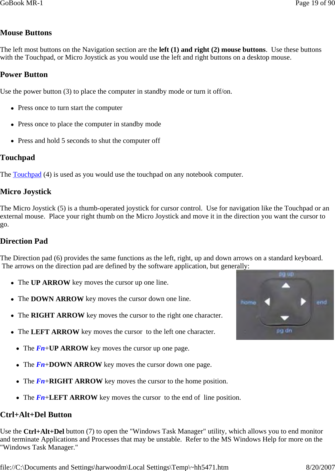   Mouse Buttons The left most buttons on the Navigation section are the left (1) and right (2) mouse buttons.  Use these buttons with the Touchpad, or Micro Joystick as you would use the left and right buttons on a desktop mouse. Power Button Use the power button (3) to place the computer in standby mode or turn it off/on.   zPress once to turn start the computer zPress once to place the computer in standby mode zPress and hold 5 seconds to shut the computer off Touchpad The Touchpad (4) is used as you would use the touchpad on any notebook computer.  Micro Joystick The Micro Joystick (5) is a thumb-operated joystick for cursor control.  Use for navigation like the Touchpad or an external mouse.  Place your right thumb on the Micro Joystick and move it in the direction you want the cursor to go. Direction Pad The Direction pad (6) provides the same functions as the left, right, up and down arrows on a standard keyboard.  The arrows on the direction pad are defined by the software application, but generally:  zThe UP ARROW key moves the cursor up one line. zThe DOWN ARROW key moves the cursor down one line.  zThe RIGHT ARROW key moves the cursor to the right one character.  zThe LEFT ARROW key moves the cursor  to the left one character. zThe Fn+UP ARROW key moves the cursor up one page. zThe Fn+DOWN ARROW key moves the cursor down one page.  zThe Fn+RIGHT ARROW key moves the cursor to the home position.  zThe Fn+LEFT ARROW key moves the cursor  to the end of  line position. Ctrl+Alt+Del Button Use the Ctrl+Alt+Del button (7) to open the &quot;Windows Task Manager&quot; utility, which allows you to end monitor and terminate Applications and Processes that may be unstable.  Refer to the MS Windows Help for more on the &quot;Windows Task Manager.&quot; Page 19 of 90GoBook MR-18/20/2007file://C:\Documents and Settings\harwoodm\Local Settings\Temp\~hh5471.htm