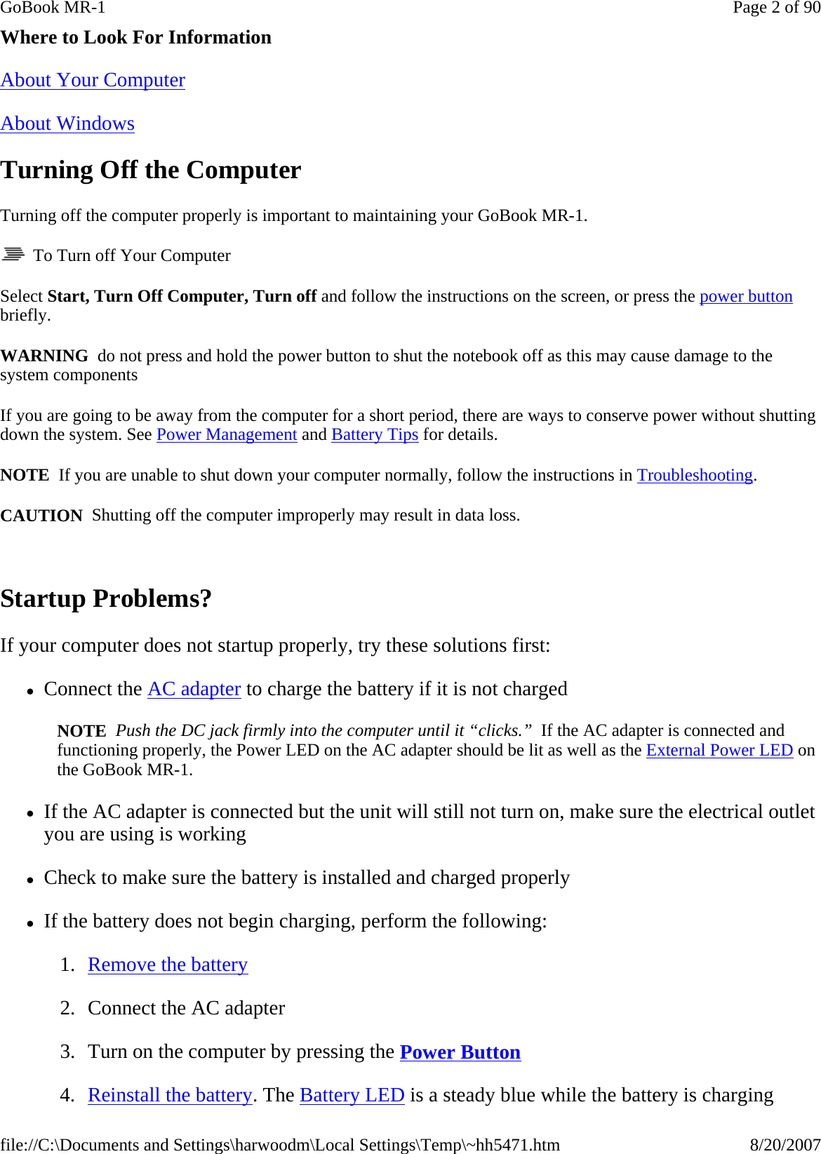 Where to Look For Information About Your Computer  About Windows  Turning Off the Computer Turning off the computer properly is important to maintaining your GoBook MR-1.    To Turn off Your Computer Select Start, Turn Off Computer, Turn off and follow the instructions on the screen, or press the power button briefly. WARNING  do not press and hold the power button to shut the notebook off as this may cause damage to the system components If you are going to be away from the computer for a short period, there are ways to conserve power without shutting down the system. See Power Management and Battery Tips for details.  NOTE  If you are unable to shut down your computer normally, follow the instructions in Troubleshooting. CAUTION  Shutting off the computer improperly may result in data loss.  Startup Problems? If your computer does not startup properly, try these solutions first: zConnect the AC adapter to charge the battery if it is not charged NOTE  Push the DC jack firmly into the computer until it “clicks.”  If the AC adapter is connected and functioning properly, the Power LED on the AC adapter should be lit as well as the External Power LED on the GoBook MR-1. zIf the AC adapter is connected but the unit will still not turn on, make sure the electrical outlet you are using is working zCheck to make sure the battery is installed and charged properly zIf the battery does not begin charging, perform the following: 1. Remove the battery 2. Connect the AC adapter 3. Turn on the computer by pressing the Power Button  4. Reinstall the battery. The Battery LED is a steady blue while the battery is chargingPage 2 of 90GoBook MR-18/20/2007file://C:\Documents and Settings\harwoodm\Local Settings\Temp\~hh5471.htm