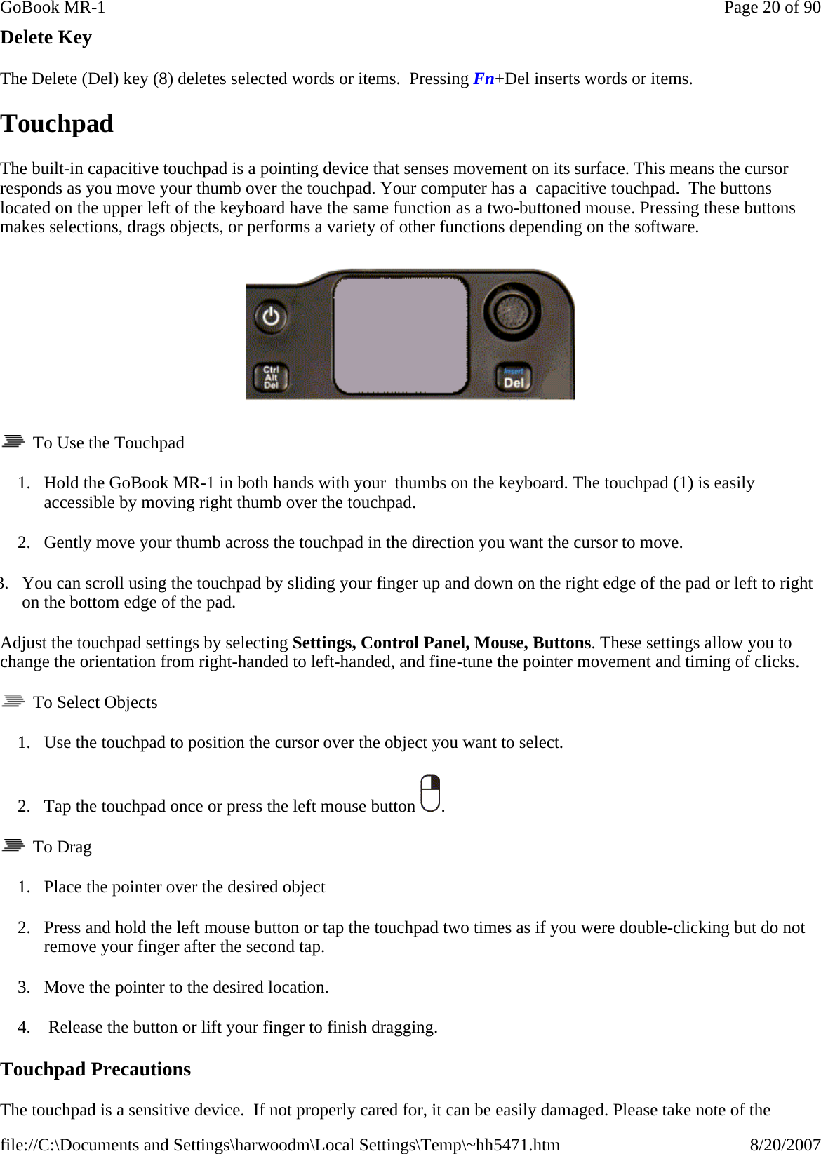 Delete Key The Delete (Del) key (8) deletes selected words or items.  Pressing Fn+Del inserts words or items. Touchpad The built-in capacitive touchpad is a pointing device that senses movement on its surface. This means the cursor responds as you move your thumb over the touchpad. Your computer has a  capacitive touchpad.  The buttons located on the upper left of the keyboard have the same function as a two-buttoned mouse. Pressing these buttons makes selections, drags objects, or performs a variety of other functions depending on the software.      To Use the Touchpad 1. Hold the GoBook MR-1 in both hands with your  thumbs on the keyboard. The touchpad (1) is easily accessible by moving right thumb over the touchpad. 2. Gently move your thumb across the touchpad in the direction you want the cursor to move. 3. You can scroll using the touchpad by sliding your finger up and down on the right edge of the pad or left to right on the bottom edge of the pad. Adjust the touchpad settings by selecting Settings, Control Panel, Mouse, Buttons. These settings allow you to change the orientation from right-handed to left-handed, and fine-tune the pointer movement and timing of clicks.   To Select Objects 1. Use the touchpad to position the cursor over the object you want to select. 2. Tap the touchpad once or press the left mouse button  .   To Drag 1. Place the pointer over the desired object 2. Press and hold the left mouse button or tap the touchpad two times as if you were double-clicking but do not remove your finger after the second tap. 3. Move the pointer to the desired location.   4.  Release the button or lift your finger to finish dragging. Touchpad Precautions The touchpad is a sensitive device.  If not properly cared for, it can be easily damaged. Please take note of the Page 20 of 90GoBook MR-18/20/2007file://C:\Documents and Settings\harwoodm\Local Settings\Temp\~hh5471.htm