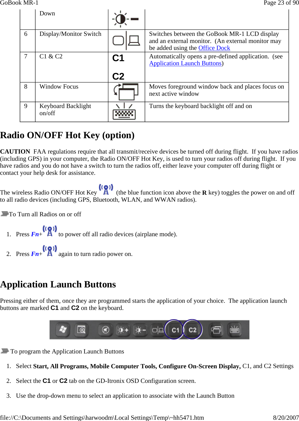 Radio ON/OFF Hot Key (option) CAUTION  FAA regulations require that all transmit/receive devices be turned off during flight.  If you have radios (including GPS) in your computer, the Radio ON/OFF Hot Key, is used to turn your radios off during flight.  If you have radios and you do not have a switch to turn the radios off, either leave your computer off during flight or contact your help desk for assistance. The wireless Radio ON/OFF Hot Key    (the blue function icon above the R key) toggles the power on and off to all radio devices (including GPS, Bluetooth, WLAN, and WWAN radios). To Turn all Radios on or off 1. Press Fn+  to power off all radio devices (airplane mode).   2. Press Fn+  again to turn radio power on.  Application Launch Buttons Pressing either of them, once they are programmed starts the application of your choice.  The application launch buttons are marked C1 and C2 on the keyboard.     To program the Application Launch Buttons 1. Select Start, All Programs, Mobile Computer Tools, Configure On-Screen Display, C1, and C2 Settings 2. Select the C1 or C2 tab on the GD-Itronix OSD Configuration screen. 3. Use the drop-down menu to select an application to associate with the Launch Button Down 6  Display/Monitor Switch  Switches between the GoBook MR-1 LCD display and an external monitor.  (An external monitor may be added using the Office Dock 7  C1 &amp; C2  C1 C2 Automatically opens a pre-defined application.  (see Application Launch Buttons) 8  Window Focus  Moves foreground window back and places focus on next active window 9  Keyboard Backlight on/off  Turns the keyboard backlight off and on Page 23 of 90GoBook MR-18/20/2007file://C:\Documents and Settings\harwoodm\Local Settings\Temp\~hh5471.htm