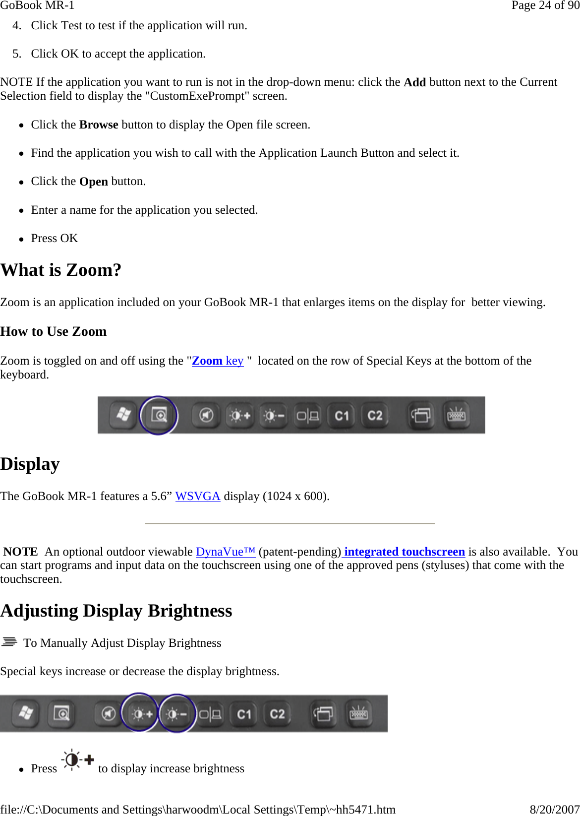 4. Click Test to test if the application will run. 5. Click OK to accept the application. NOTE If the application you want to run is not in the drop-down menu: click the Add button next to the Current Selection field to display the &quot;CustomExePrompt&quot; screen. zClick the Browse button to display the Open file screen. zFind the application you wish to call with the Application Launch Button and select it. zClick the Open button. zEnter a name for the application you selected. zPress OK What is Zoom? Zoom is an application included on your GoBook MR-1 that enlarges items on the display for  better viewing. How to Use Zoom Zoom is toggled on and off using the &quot;Zoom key &quot;  located on the row of Special Keys at the bottom of the keyboard.     Display The GoBook MR-1 features a 5.6” WSVGA display (1024 x 600).   NOTE  An optional outdoor viewable DynaVue™ (patent-pending) integrated touchscreen is also available.  You can start programs and input data on the touchscreen using one of the approved pens (styluses) that come with the touchscreen. Adjusting Display Brightness   To Manually Adjust Display Brightness Special keys increase or decrease the display brightness.  zPress  to display increase brightnessPage 24 of 90GoBook MR-18/20/2007file://C:\Documents and Settings\harwoodm\Local Settings\Temp\~hh5471.htm