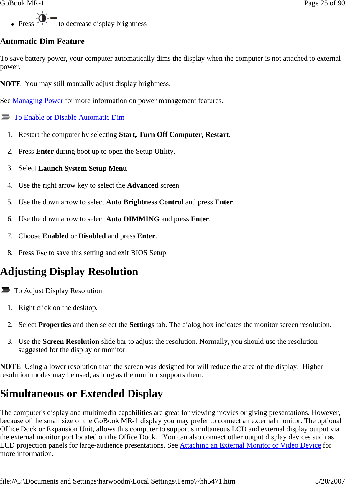zPress  to decrease display brightness Automatic Dim Feature To save battery power, your computer automatically dims the display when the computer is not attached to external power. NOTE  You may still manually adjust display brightness. See Managing Power for more information on power management features.    To Enable or Disable Automatic Dim 1. Restart the computer by selecting Start, Turn Off Computer, Restart. 2. Press Enter during boot up to open the Setup Utility. 3. Select Launch System Setup Menu. 4. Use the right arrow key to select the Advanced screen. 5. Use the down arrow to select Auto Brightness Control and press Enter. 6. Use the down arrow to select Auto DIMMING and press Enter. 7. Choose Enabled or Disabled and press Enter. 8. Press Esc to save this setting and exit BIOS Setup. Adjusting Display Resolution   To Adjust Display Resolution 1. Right click on the desktop.  2. Select Properties and then select the Settings tab. The dialog box indicates the monitor screen resolution. 3. Use the Screen Resolution slide bar to adjust the resolution. Normally, you should use the resolution suggested for the display or monitor. NOTE  Using a lower resolution than the screen was designed for will reduce the area of the display.  Higher resolution modes may be used, as long as the monitor supports them. Simultaneous or Extended Display The computer&apos;s display and multimedia capabilities are great for viewing movies or giving presentations. However, because of the small size of the GoBook MR-1 display you may prefer to connect an external monitor. The optional Office Dock or Expansion Unit, allows this computer to support simultaneous LCD and external display output via the external monitor port located on the Office Dock.   You can also connect other output display devices such as LCD projection panels for large-audience presentations. See Attaching an External Monitor or Video Device for more information. Page 25 of 90GoBook MR-18/20/2007file://C:\Documents and Settings\harwoodm\Local Settings\Temp\~hh5471.htm