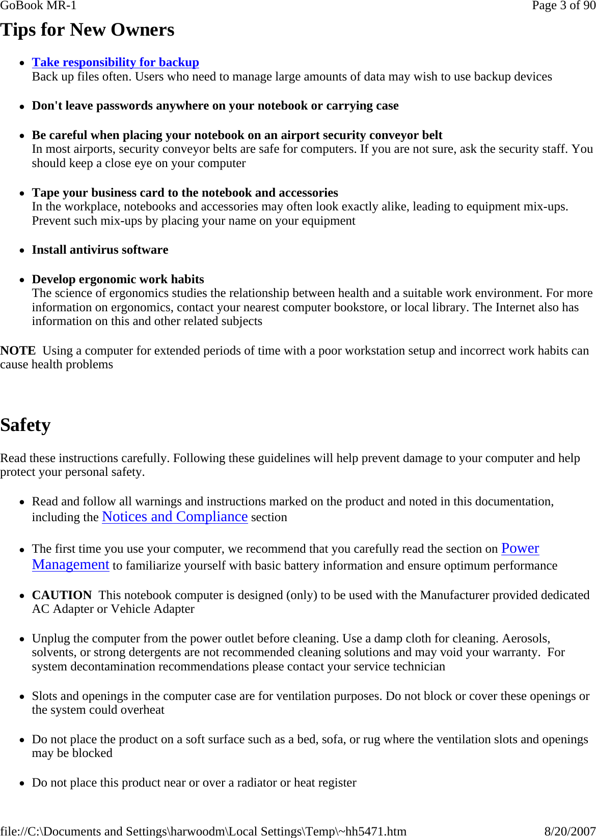Tips for New Owners zTake responsibility for backup Back up files often. Users who need to manage large amounts of data may wish to use backup devices zDon&apos;t leave passwords anywhere on your notebook or carrying case zBe careful when placing your notebook on an airport security conveyor belt In most airports, security conveyor belts are safe for computers. If you are not sure, ask the security staff. You should keep a close eye on your computer zTape your business card to the notebook and accessories In the workplace, notebooks and accessories may often look exactly alike, leading to equipment mix-ups. Prevent such mix-ups by placing your name on your equipment zInstall antivirus software zDevelop ergonomic work habits The science of ergonomics studies the relationship between health and a suitable work environment. For more information on ergonomics, contact your nearest computer bookstore, or local library. The Internet also has information on this and other related subjects NOTE  Using a computer for extended periods of time with a poor workstation setup and incorrect work habits can cause health problems  Safety Read these instructions carefully. Following these guidelines will help prevent damage to your computer and help protect your personal safety. zRead and follow all warnings and instructions marked on the product and noted in this documentation, including the Notices and Compliance section zThe first time you use your computer, we recommend that you carefully read the section on Power Management to familiarize yourself with basic battery information and ensure optimum performance zCAUTION  This notebook computer is designed (only) to be used with the Manufacturer provided dedicated AC Adapter or Vehicle Adapter zUnplug the computer from the power outlet before cleaning. Use a damp cloth for cleaning. Aerosols, solvents, or strong detergents are not recommended cleaning solutions and may void your warranty.  For system decontamination recommendations please contact your service technician zSlots and openings in the computer case are for ventilation purposes. Do not block or cover these openings or the system could overheat zDo not place the product on a soft surface such as a bed, sofa, or rug where the ventilation slots and openings may be blocked zDo not place this product near or over a radiator or heat registerPage 3 of 90GoBook MR-18/20/2007file://C:\Documents and Settings\harwoodm\Local Settings\Temp\~hh5471.htm