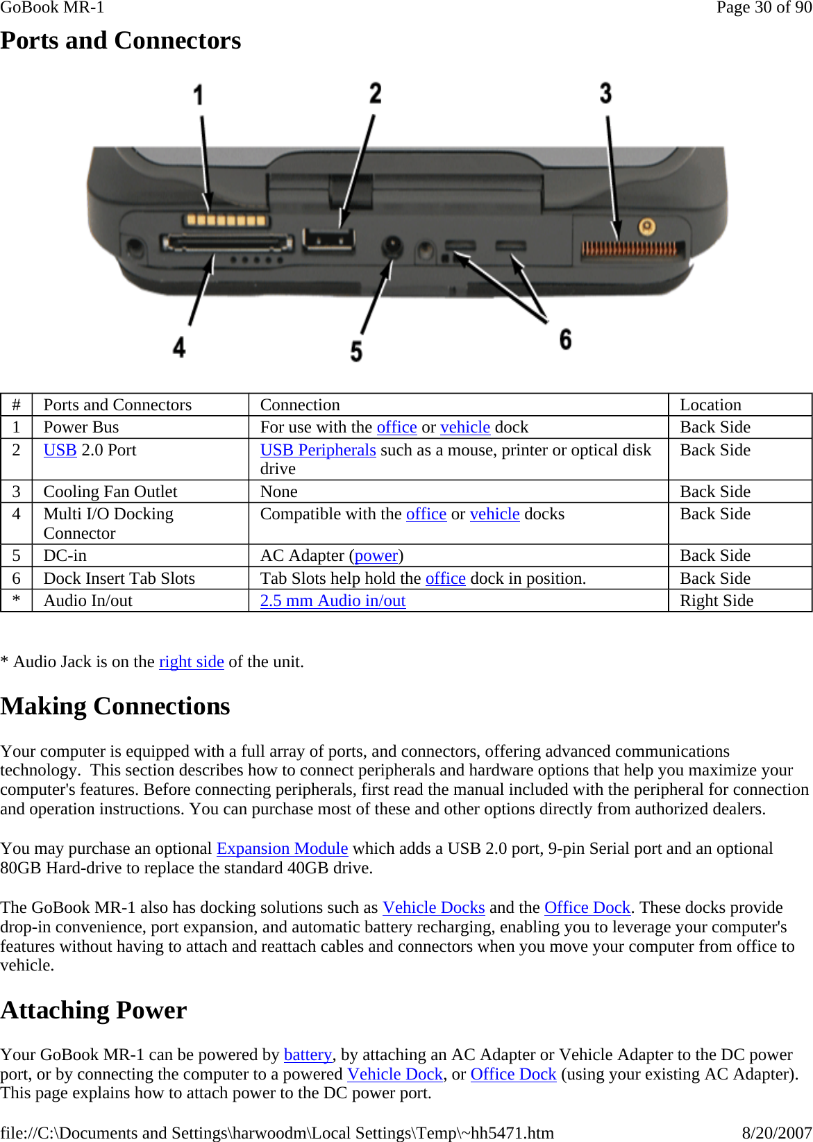 Ports and Connectors    * Audio Jack is on the right side of the unit. Making Connections Your computer is equipped with a full array of ports, and connectors, offering advanced communications technology.  This section describes how to connect peripherals and hardware options that help you maximize your computer&apos;s features. Before connecting peripherals, first read the manual included with the peripheral for connection and operation instructions. You can purchase most of these and other options directly from authorized dealers. You may purchase an optional Expansion Module which adds a USB 2.0 port, 9-pin Serial port and an optional 80GB Hard-drive to replace the standard 40GB drive. The GoBook MR-1 also has docking solutions such as Vehicle Docks and the Office Dock. These docks provide drop-in convenience, port expansion, and automatic battery recharging, enabling you to leverage your computer&apos;s features without having to attach and reattach cables and connectors when you move your computer from office to vehicle. Attaching Power Your GoBook MR-1 can be powered by battery, by attaching an AC Adapter or Vehicle Adapter to the DC power port, or by connecting the computer to a powered Vehicle Dock, or Office Dock (using your existing AC Adapter). This page explains how to attach power to the DC power port.#  Ports and Connectors  Connection  Location 1  Power Bus  For use with the office or vehicle dock  Back Side 2  USB 2.0 Port  USB Peripherals such as a mouse, printer or optical disk drive  Back Side 3  Cooling Fan Outlet  None  Back Side 4  Multi I/O Docking Connector  Compatible with the office or vehicle docks  Back Side 5  DC-in  AC Adapter (power)  Back Side 6  Dock Insert Tab Slots  Tab Slots help hold the office dock in position.  Back Side *  Audio In/out  2.5 mm Audio in/out Right Side Page 30 of 90GoBook MR-18/20/2007file://C:\Documents and Settings\harwoodm\Local Settings\Temp\~hh5471.htm