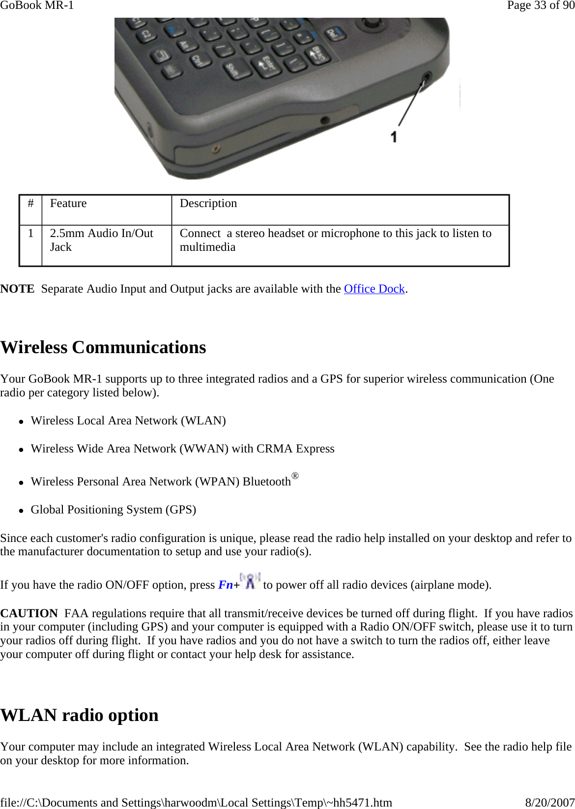  NOTE  Separate Audio Input and Output jacks are available with the Office Dock.  Wireless Communications Your GoBook MR-1 supports up to three integrated radios and a GPS for superior wireless communication (One radio per category listed below). zWireless Local Area Network (WLAN) zWireless Wide Area Network (WWAN) with CRMA Express zWireless Personal Area Network (WPAN) Bluetooth® zGlobal Positioning System (GPS) Since each customer&apos;s radio configuration is unique, please read the radio help installed on your desktop and refer to the manufacturer documentation to setup and use your radio(s). If you have the radio ON/OFF option, press Fn+ to power off all radio devices (airplane mode). CAUTION  FAA regulations require that all transmit/receive devices be turned off during flight.  If you have radios in your computer (including GPS) and your computer is equipped with a Radio ON/OFF switch, please use it to turn your radios off during flight.  If you have radios and you do not have a switch to turn the radios off, either leave your computer off during flight or contact your help desk for assistance.   WLAN radio option Your computer may include an integrated Wireless Local Area Network (WLAN) capability.  See the radio help file on your desktop for more information. #  Feature  Description 1  2.5mm Audio In/Out Jack  Connect  a stereo headset or microphone to this jack to listen to multimedia  Page 33 of 90GoBook MR-18/20/2007file://C:\Documents and Settings\harwoodm\Local Settings\Temp\~hh5471.htm