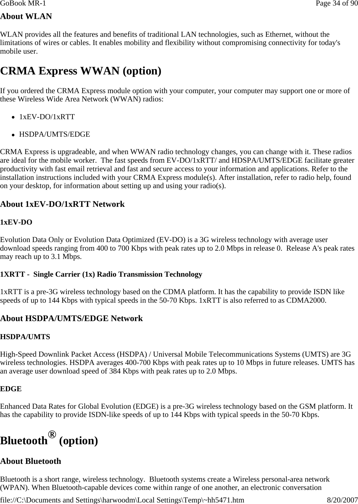 About WLAN WLAN provides all the features and benefits of traditional LAN technologies, such as Ethernet, without the limitations of wires or cables. It enables mobility and flexibility without compromising connectivity for today&apos;s mobile user. CRMA Express WWAN (option) If you ordered the CRMA Express module option with your computer, your computer may support one or more of these Wireless Wide Area Network (WWAN) radios: z1xEV-DO/1xRTT zHSDPA/UMTS/EDGE CRMA Express is upgradeable, and when WWAN radio technology changes, you can change with it. These radios are ideal for the mobile worker.  The fast speeds from EV-DO/1xRTT/ and HDSPA/UMTS/EDGE facilitate greater productivity with fast email retrieval and fast and secure access to your information and applications. Refer to the installation instructions included with your CRMA Express module(s). After installation, refer to radio help, found on your desktop, for information about setting up and using your radio(s). About 1xEV-DO/1xRTT Network 1xEV-DO Evolution Data Only or Evolution Data Optimized (EV-DO) is a 3G wireless technology with average user download speeds ranging from 400 to 700 Kbps with peak rates up to 2.0 Mbps in release 0.  Release A&apos;s peak rates may reach up to 3.1 Mbps. 1XRTT -  Single Carrier (1x) Radio Transmission Technology 1xRTT is a pre-3G wireless technology based on the CDMA platform. It has the capability to provide ISDN like speeds of up to 144 Kbps with typical speeds in the 50-70 Kbps. 1xRTT is also referred to as CDMA2000.  About HSDPA/UMTS/EDGE Network HSDPA/UMTS High-Speed Downlink Packet Access (HSDPA) / Universal Mobile Telecommunications Systems (UMTS) are 3G wireless technologies. HSDPA averages 400-700 Kbps with peak rates up to 10 Mbps in future releases. UMTS has an average user download speed of 384 Kbps with peak rates up to 2.0 Mbps. EDGE Enhanced Data Rates for Global Evolution (EDGE) is a pre-3G wireless technology based on the GSM platform. It has the capability to provide ISDN-like speeds of up to 144 Kbps with typical speeds in the 50-70 Kbps.  Bluetooth® (option) About Bluetooth Bluetooth is a short range, wireless technology.  Bluetooth systems create a Wireless personal-area network (WPAN). When Bluetooth-capable devices come within range of one another, an electronic conversation Page 34 of 90GoBook MR-18/20/2007file://C:\Documents and Settings\harwoodm\Local Settings\Temp\~hh5471.htm