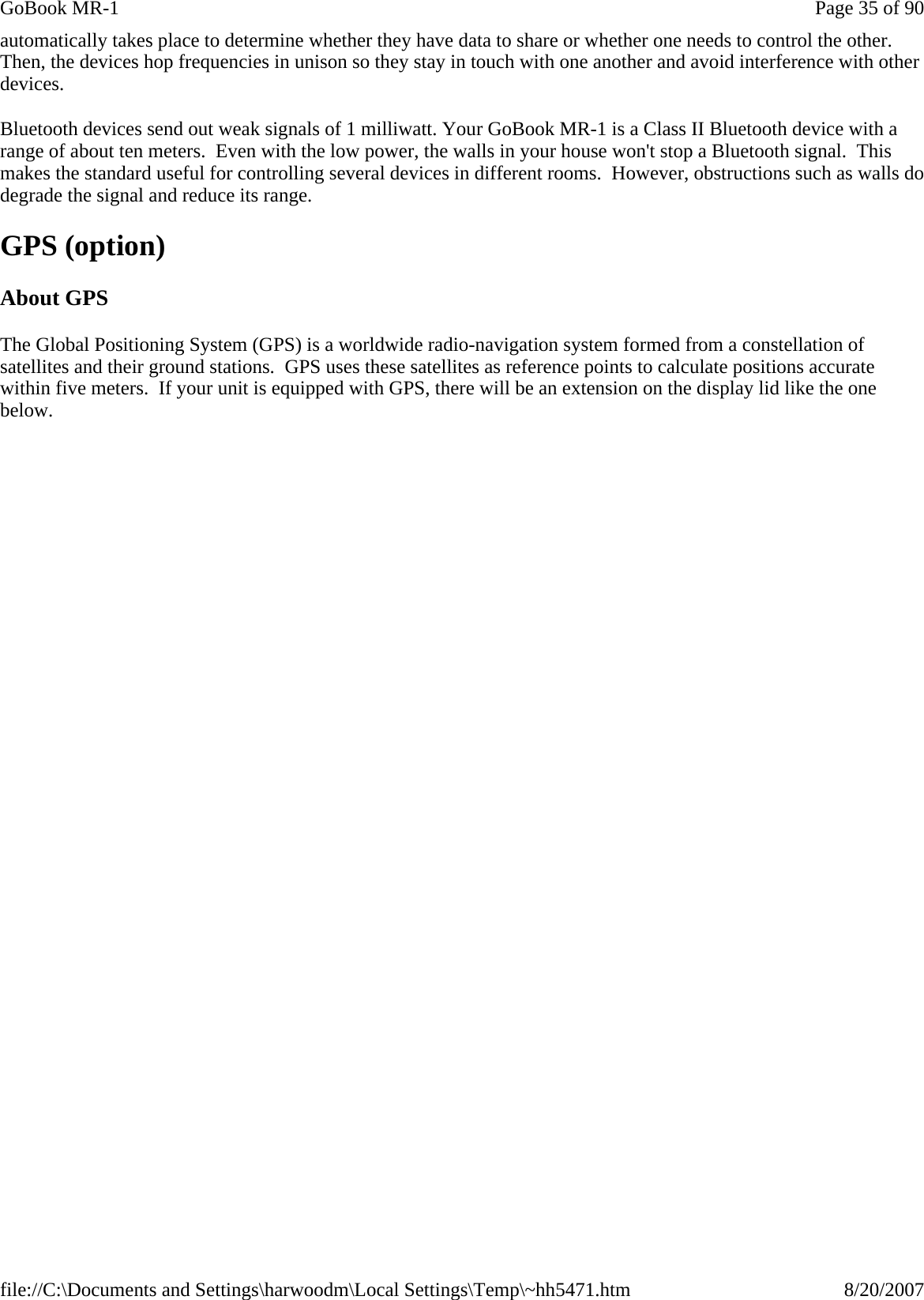 automatically takes place to determine whether they have data to share or whether one needs to control the other. Then, the devices hop frequencies in unison so they stay in touch with one another and avoid interference with other devices.  Bluetooth devices send out weak signals of 1 milliwatt. Your GoBook MR-1 is a Class II Bluetooth device with a range of about ten meters.  Even with the low power, the walls in your house won&apos;t stop a Bluetooth signal.  This makes the standard useful for controlling several devices in different rooms.  However, obstructions such as walls do degrade the signal and reduce its range. GPS (option) About GPS The Global Positioning System (GPS) is a worldwide radio-navigation system formed from a constellation of satellites and their ground stations.  GPS uses these satellites as reference points to calculate positions accurate within five meters.  If your unit is equipped with GPS, there will be an extension on the display lid like the one below. Page 35 of 90GoBook MR-18/20/2007file://C:\Documents and Settings\harwoodm\Local Settings\Temp\~hh5471.htm