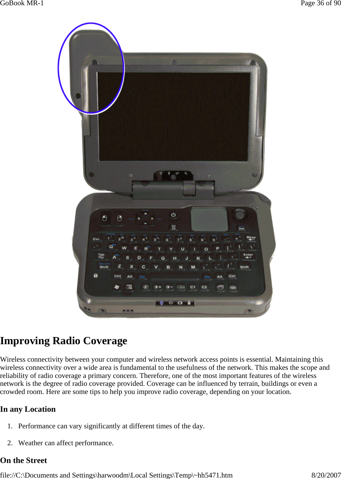  Improving Radio Coverage Wireless connectivity between your computer and wireless network access points is essential. Maintaining this wireless connectivity over a wide area is fundamental to the usefulness of the network. This makes the scope and reliability of radio coverage a primary concern. Therefore, one of the most important features of the wireless network is the degree of radio coverage provided. Coverage can be influenced by terrain, buildings or even a crowded room. Here are some tips to help you improve radio coverage, depending on your location. In any Location 1. Performance can vary significantly at different times of the day. 2. Weather can affect performance.  On the Street Page 36 of 90GoBook MR-18/20/2007file://C:\Documents and Settings\harwoodm\Local Settings\Temp\~hh5471.htm