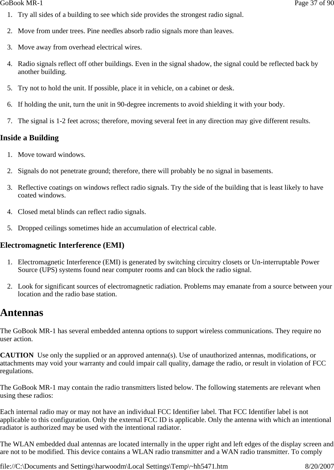 1. Try all sides of a building to see which side provides the strongest radio signal. 2. Move from under trees. Pine needles absorb radio signals more than leaves. 3. Move away from overhead electrical wires. 4. Radio signals reflect off other buildings. Even in the signal shadow, the signal could be reflected back by another building. 5. Try not to hold the unit. If possible, place it in vehicle, on a cabinet or desk. 6. If holding the unit, turn the unit in 90-degree increments to avoid shielding it with your body. 7. The signal is 1-2 feet across; therefore, moving several feet in any direction may give different results.  Inside a Building 1. Move toward windows. 2. Signals do not penetrate ground; therefore, there will probably be no signal in basements. 3. Reflective coatings on windows reflect radio signals. Try the side of the building that is least likely to have coated windows. 4. Closed metal blinds can reflect radio signals. 5. Dropped ceilings sometimes hide an accumulation of electrical cable. Electromagnetic Interference (EMI) 1. Electromagnetic Interference (EMI) is generated by switching circuitry closets or Un-interruptable Power Source (UPS) systems found near computer rooms and can block the radio signal. 2. Look for significant sources of electromagnetic radiation. Problems may emanate from a source between your location and the radio base station. Antennas The GoBook MR-1 has several embedded antenna options to support wireless communications. They require no user action. CAUTION  Use only the supplied or an approved antenna(s). Use of unauthorized antennas, modifications, or attachments may void your warranty and could impair call quality, damage the radio, or result in violation of FCC regulations. The GoBook MR-1 may contain the radio transmitters listed below. The following statements are relevant when using these radios: Each internal radio may or may not have an individual FCC Identifier label. That FCC Identifier label is not applicable to this configuration. Only the external FCC ID is applicable. Only the antenna with which an intentional radiator is authorized may be used with the intentional radiator. The WLAN embedded dual antennas are located internally in the upper right and left edges of the display screen and are not to be modified. This device contains a WLAN radio transmitter and a WAN radio transmitter. To comply Page 37 of 90GoBook MR-18/20/2007file://C:\Documents and Settings\harwoodm\Local Settings\Temp\~hh5471.htm