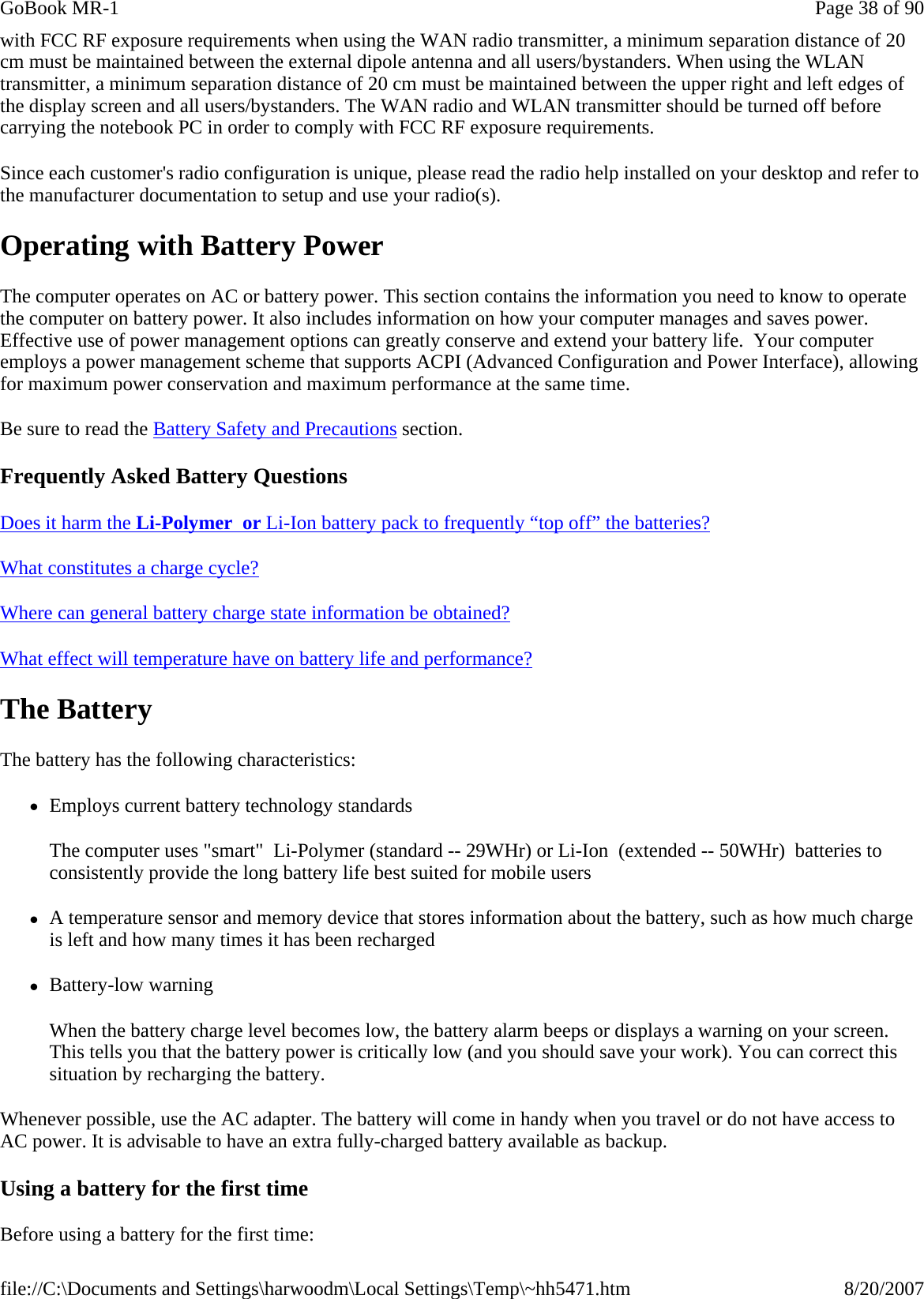 with FCC RF exposure requirements when using the WAN radio transmitter, a minimum separation distance of 20 cm must be maintained between the external dipole antenna and all users/bystanders. When using the WLAN transmitter, a minimum separation distance of 20 cm must be maintained between the upper right and left edges of the display screen and all users/bystanders. The WAN radio and WLAN transmitter should be turned off before carrying the notebook PC in order to comply with FCC RF exposure requirements. Since each customer&apos;s radio configuration is unique, please read the radio help installed on your desktop and refer to the manufacturer documentation to setup and use your radio(s). Operating with Battery Power The computer operates on AC or battery power. This section contains the information you need to know to operate the computer on battery power. It also includes information on how your computer manages and saves power. Effective use of power management options can greatly conserve and extend your battery life.  Your computer employs a power management scheme that supports ACPI (Advanced Configuration and Power Interface), allowing for maximum power conservation and maximum performance at the same time. Be sure to read the Battery Safety and Precautions section. Frequently Asked Battery Questions Does it harm the Li-Polymer  or Li-Ion battery pack to frequently “top off” the batteries?   What constitutes a charge cycle?  Where can general battery charge state information be obtained?  What effect will temperature have on battery life and performance?  The Battery The battery has the following characteristics:  zEmploys current battery technology standards The computer uses &quot;smart&quot;  Li-Polymer (standard -- 29WHr) or Li-Ion  (extended -- 50WHr)  batteries to consistently provide the long battery life best suited for mobile users zA temperature sensor and memory device that stores information about the battery, such as how much charge is left and how many times it has been recharged zBattery-low warning When the battery charge level becomes low, the battery alarm beeps or displays a warning on your screen. This tells you that the battery power is critically low (and you should save your work). You can correct this situation by recharging the battery. Whenever possible, use the AC adapter. The battery will come in handy when you travel or do not have access to AC power. It is advisable to have an extra fully-charged battery available as backup.  Using a battery for the first time Before using a battery for the first time: Page 38 of 90GoBook MR-18/20/2007file://C:\Documents and Settings\harwoodm\Local Settings\Temp\~hh5471.htm