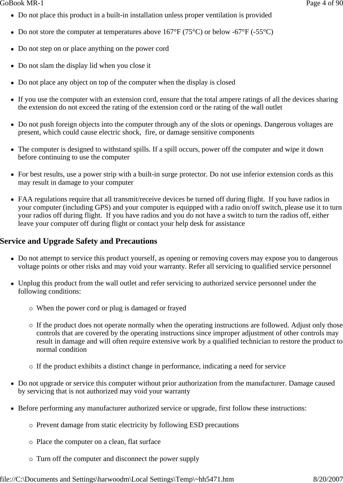 zDo not place this product in a built-in installation unless proper ventilation is provided zDo not store the computer at temperatures above 167°F (75°C) or below -67°F (-55°C) zDo not step on or place anything on the power cord zDo not slam the display lid when you close it zDo not place any object on top of the computer when the display is closed zIf you use the computer with an extension cord, ensure that the total ampere ratings of all the devices sharing the extension do not exceed the rating of the extension cord or the rating of the wall outlet zDo not push foreign objects into the computer through any of the slots or openings. Dangerous voltages are present, which could cause electric shock,  fire, or damage sensitive components zThe computer is designed to withstand spills. If a spill occurs, power off the computer and wipe it down before continuing to use the computer zFor best results, use a power strip with a built-in surge protector. Do not use inferior extension cords as this may result in damage to your computer zFAA regulations require that all transmit/receive devices be turned off during flight.  If you have radios in your computer (including GPS) and your computer is equipped with a radio on/off switch, please use it to turn your radios off during flight.  If you have radios and you do not have a switch to turn the radios off, either leave your computer off during flight or contact your help desk for assistance Service and Upgrade Safety and Precautions zDo not attempt to service this product yourself, as opening or removing covers may expose you to dangerous voltage points or other risks and may void your warranty. Refer all servicing to qualified service personnel zUnplug this product from the wall outlet and refer servicing to authorized service personnel under the following conditions: {When the power cord or plug is damaged or frayed  {If the product does not operate normally when the operating instructions are followed. Adjust only those controls that are covered by the operating instructions since improper adjustment of other controls may result in damage and will often require extensive work by a qualified technician to restore the product to normal condition {If the product exhibits a distinct change in performance, indicating a need for service zDo not upgrade or service this computer without prior authorization from the manufacturer. Damage caused by servicing that is not authorized may void your warranty zBefore performing any manufacturer authorized service or upgrade, first follow these instructions: {Prevent damage from static electricity by following ESD precautions {Place the computer on a clean, flat surface {Turn off the computer and disconnect the power supplyPage 4 of 90GoBook MR-18/20/2007file://C:\Documents and Settings\harwoodm\Local Settings\Temp\~hh5471.htm