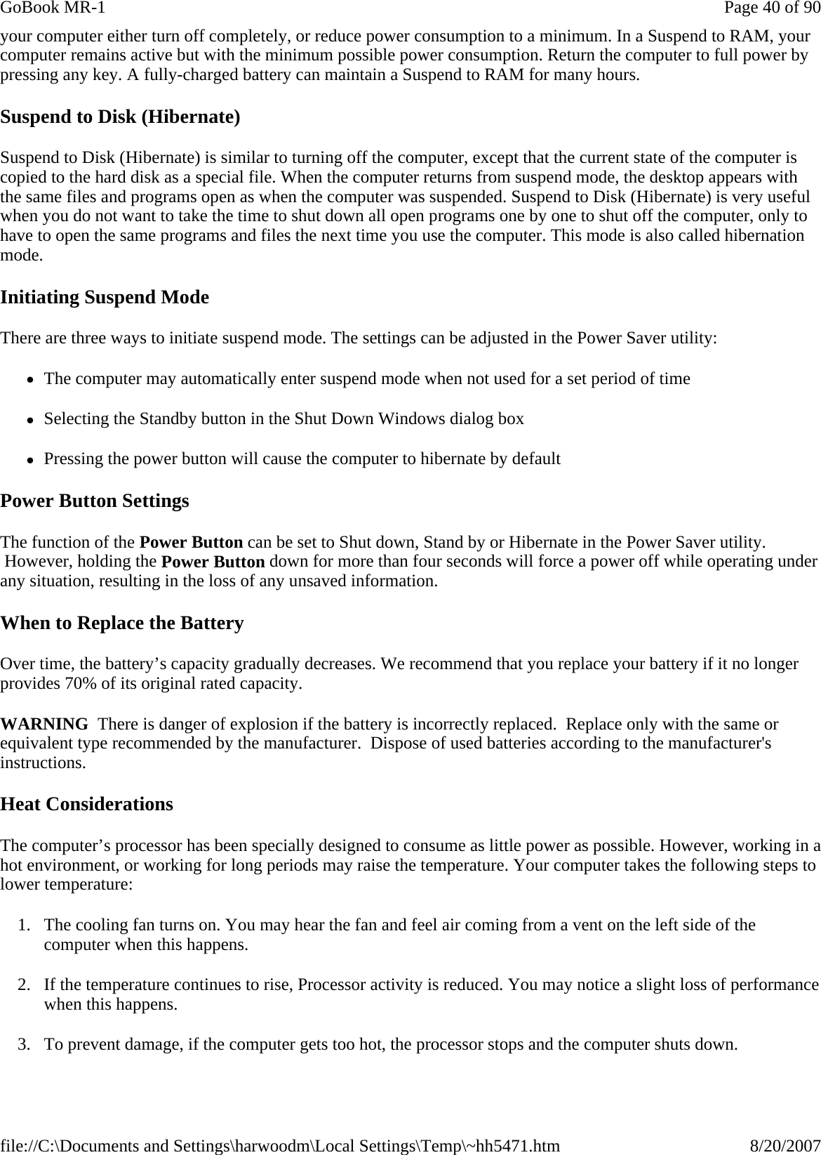 your computer either turn off completely, or reduce power consumption to a minimum. In a Suspend to RAM, your computer remains active but with the minimum possible power consumption. Return the computer to full power by pressing any key. A fully-charged battery can maintain a Suspend to RAM for many hours.  Suspend to Disk (Hibernate) Suspend to Disk (Hibernate) is similar to turning off the computer, except that the current state of the computer is copied to the hard disk as a special file. When the computer returns from suspend mode, the desktop appears with the same files and programs open as when the computer was suspended. Suspend to Disk (Hibernate) is very useful when you do not want to take the time to shut down all open programs one by one to shut off the computer, only to have to open the same programs and files the next time you use the computer. This mode is also called hibernation mode. Initiating Suspend Mode There are three ways to initiate suspend mode. The settings can be adjusted in the Power Saver utility: zThe computer may automatically enter suspend mode when not used for a set period of time zSelecting the Standby button in the Shut Down Windows dialog box zPressing the power button will cause the computer to hibernate by default Power Button Settings The function of the Power Button can be set to Shut down, Stand by or Hibernate in the Power Saver utility.  However, holding the Power Button down for more than four seconds will force a power off while operating under any situation, resulting in the loss of any unsaved information. When to Replace the Battery Over time, the battery’s capacity gradually decreases. We recommend that you replace your battery if it no longer provides 70% of its original rated capacity. WARNING  There is danger of explosion if the battery is incorrectly replaced.  Replace only with the same or equivalent type recommended by the manufacturer.  Dispose of used batteries according to the manufacturer&apos;s instructions. Heat Considerations The computer’s processor has been specially designed to consume as little power as possible. However, working in a hot environment, or working for long periods may raise the temperature. Your computer takes the following steps to lower temperature: 1. The cooling fan turns on. You may hear the fan and feel air coming from a vent on the left side of the computer when this happens.  2. If the temperature continues to rise, Processor activity is reduced. You may notice a slight loss of performance when this happens. 3. To prevent damage, if the computer gets too hot, the processor stops and the computer shuts down. Page 40 of 90GoBook MR-18/20/2007file://C:\Documents and Settings\harwoodm\Local Settings\Temp\~hh5471.htm