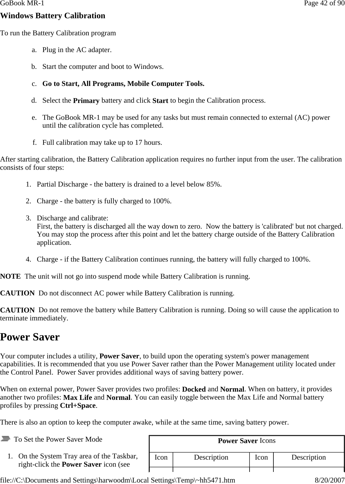 Windows Battery Calibration To run the Battery Calibration program  a. Plug in the AC adapter. b. Start the computer and boot to Windows. c. Go to Start, All Programs, Mobile Computer Tools.  d. Select the Primary battery and click Start to begin the Calibration process. e. The GoBook MR-1 may be used for any tasks but must remain connected to external (AC) power until the calibration cycle has completed. f. Full calibration may take up to 17 hours. After starting calibration, the Battery Calibration application requires no further input from the user. The calibration consists of four steps: 1. Partial Discharge - the battery is drained to a level below 85%. 2. Charge - the battery is fully charged to 100%. 3. Discharge and calibrate: First, the battery is discharged all the way down to zero.  Now the battery is &apos;calibrated&apos; but not charged. You may stop the process after this point and let the battery charge outside of the Battery Calibration application. 4. Charge - if the Battery Calibration continues running, the battery will fully charged to 100%.  NOTE  The unit will not go into suspend mode while Battery Calibration is running. CAUTION  Do not disconnect AC power while Battery Calibration is running. CAUTION  Do not remove the battery while Battery Calibration is running. Doing so will cause the application to terminate immediately. Power Saver Your computer includes a utility, Power Saver, to build upon the operating system&apos;s power management capabilities. It is recommended that you use Power Saver rather than the Power Management utility located under the Control Panel.  Power Saver provides additional ways of saving battery power. When on external power, Power Saver provides two profiles: Docked and Normal. When on battery, it provides another two profiles: Max Life and Normal. You can easily toggle between the Max Life and Normal battery profiles by pressing Ctrl+Space. There is also an option to keep the computer awake, while at the same time, saving battery power.   To Set the Power Saver Mode 1. On the System Tray area of the Taskbar, right-click the Power Saver icon (see Power Saver Icons Icon  Description  Icon  Description Page 42 of 90GoBook MR-18/20/2007file://C:\Documents and Settings\harwoodm\Local Settings\Temp\~hh5471.htm