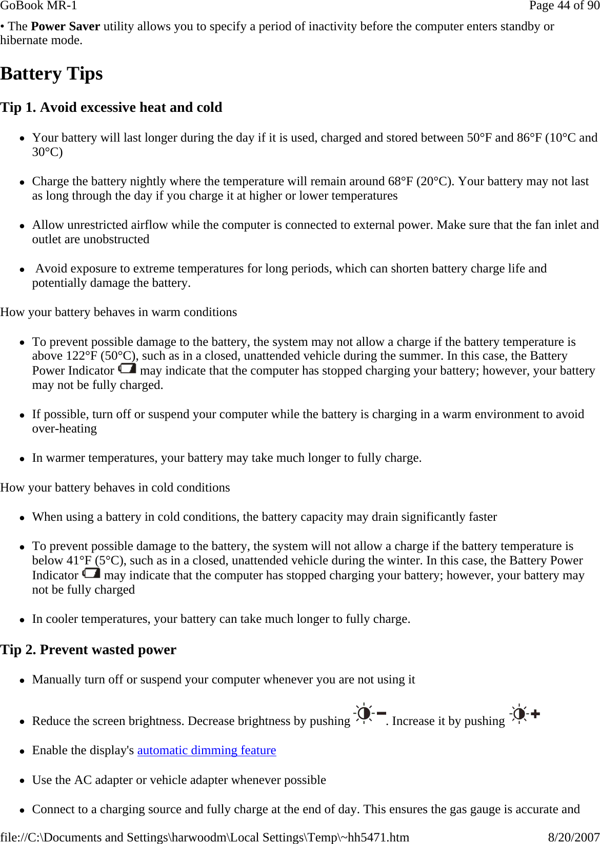 • The Power Saver utility allows you to specify a period of inactivity before the computer enters standby or hibernate mode. Battery Tips Tip 1. Avoid excessive heat and cold zYour battery will last longer during the day if it is used, charged and stored between 50°F and 86°F (10°C and 30°C) zCharge the battery nightly where the temperature will remain around 68°F (20°C). Your battery may not last as long through the day if you charge it at higher or lower temperatures zAllow unrestricted airflow while the computer is connected to external power. Make sure that the fan inlet and outlet are unobstructed z Avoid exposure to extreme temperatures for long periods, which can shorten battery charge life and potentially damage the battery. How your battery behaves in warm conditions zTo prevent possible damage to the battery, the system may not allow a charge if the battery temperature is above 122°F (50°C), such as in a closed, unattended vehicle during the summer. In this case, the Battery Power Indicator   may indicate that the computer has stopped charging your battery; however, your battery may not be fully charged. zIf possible, turn off or suspend your computer while the battery is charging in a warm environment to avoid over-heating zIn warmer temperatures, your battery may take much longer to fully charge. How your battery behaves in cold conditions zWhen using a battery in cold conditions, the battery capacity may drain significantly faster zTo prevent possible damage to the battery, the system will not allow a charge if the battery temperature is below 41°F (5°C), such as in a closed, unattended vehicle during the winter. In this case, the Battery Power Indicator   may indicate that the computer has stopped charging your battery; however, your battery may not be fully charged zIn cooler temperatures, your battery can take much longer to fully charge. Tip 2. Prevent wasted power zManually turn off or suspend your computer whenever you are not using it zReduce the screen brightness. Decrease brightness by pushing  . Increase it by pushing   zEnable the display&apos;s automatic dimming feature zUse the AC adapter or vehicle adapter whenever possible zConnect to a charging source and fully charge at the end of day. This ensures the gas gauge is accurate and Page 44 of 90GoBook MR-18/20/2007file://C:\Documents and Settings\harwoodm\Local Settings\Temp\~hh5471.htm