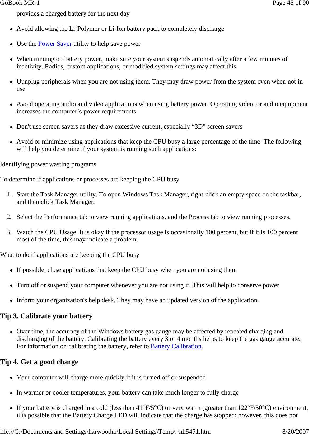 provides a charged battery for the next day zAvoid allowing the Li-Polymer or Li-Ion battery pack to completely discharge zUse the Power Saver utility to help save power zWhen running on battery power, make sure your system suspends automatically after a few minutes of inactivity. Radios, custom applications, or modified system settings may affect this zUunplug peripherals when you are not using them. They may draw power from the system even when not in use zAvoid operating audio and video applications when using battery power. Operating video, or audio equipment increases the computer’s power requirements zDon&apos;t use screen savers as they draw excessive current, especially “3D” screen savers zAvoid or minimize using applications that keep the CPU busy a large percentage of the time. The following will help you determine if your system is running such applications: Identifying power wasting programs To determine if applications or processes are keeping the CPU busy 1. Start the Task Manager utility. To open Windows Task Manager, right-click an empty space on the taskbar, and then click Task Manager. 2. Select the Performance tab to view running applications, and the Process tab to view running processes. 3. Watch the CPU Usage. It is okay if the processor usage is occasionally 100 percent, but if it is 100 percent most of the time, this may indicate a problem. What to do if applications are keeping the CPU busy zIf possible, close applications that keep the CPU busy when you are not using them zTurn off or suspend your computer whenever you are not using it. This will help to conserve power zInform your organization&apos;s help desk. They may have an updated version of the application. Tip 3. Calibrate your battery zOver time, the accuracy of the Windows battery gas gauge may be affected by repeated charging and discharging of the battery. Calibrating the battery every 3 or 4 months helps to keep the gas gauge accurate. For information on calibrating the battery, refer to Battery Calibration. Tip 4. Get a good charge zYour computer will charge more quickly if it is turned off or suspended zIn warmer or cooler temperatures, your battery can take much longer to fully charge zIf your battery is charged in a cold (less than 41°F/5°C) or very warm (greater than 122°F/50°C) environment, it is possible that the Battery Charge LED will indicate that the charge has stopped; however, this does not Page 45 of 90GoBook MR-18/20/2007file://C:\Documents and Settings\harwoodm\Local Settings\Temp\~hh5471.htm