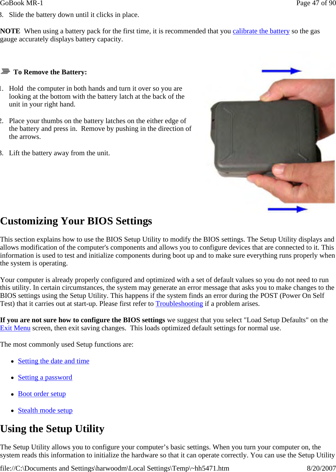 3. Slide the battery down until it clicks in place. NOTE  When using a battery pack for the first time, it is recommended that you calibrate the battery so the gas gauge accurately displays battery capacity.      To Remove the Battery: 1. Hold  the computer in both hands and turn it over so you are looking at the bottom with the battery latch at the back of the unit in your right hand. 2. Place your thumbs on the battery latches on the either edge of the battery and press in.  Remove by pushing in the direction of the arrows. 3. Lift the battery away from the unit.       Customizing Your BIOS Settings This section explains how to use the BIOS Setup Utility to modify the BIOS settings. The Setup Utility displays and allows modification of the computer&apos;s components and allows you to configure devices that are connected to it. This information is used to test and initialize components during boot up and to make sure everything runs properly when the system is operating. Your computer is already properly configured and optimized with a set of default values so you do not need to run this utility. In certain circumstances, the system may generate an error message that asks you to make changes to the BIOS settings using the Setup Utility. This happens if the system finds an error during the POST (Power On Self Test) that it carries out at start-up. Please first refer to Troubleshooting if a problem arises. If you are not sure how to configure the BIOS settings we suggest that you select &quot;Load Setup Defaults&quot; on the Exit Menu screen, then exit saving changes.  This loads optimized default settings for normal use. The most commonly used Setup functions are: zSetting the date and time zSetting a password zBoot order setup zStealth mode setup Using the Setup Utility The Setup Utility allows you to configure your computer’s basic settings. When you turn your computer on, the system reads this information to initialize the hardware so that it can operate correctly. You can use the Setup Utility Page 47 of 90GoBook MR-18/20/2007file://C:\Documents and Settings\harwoodm\Local Settings\Temp\~hh5471.htm