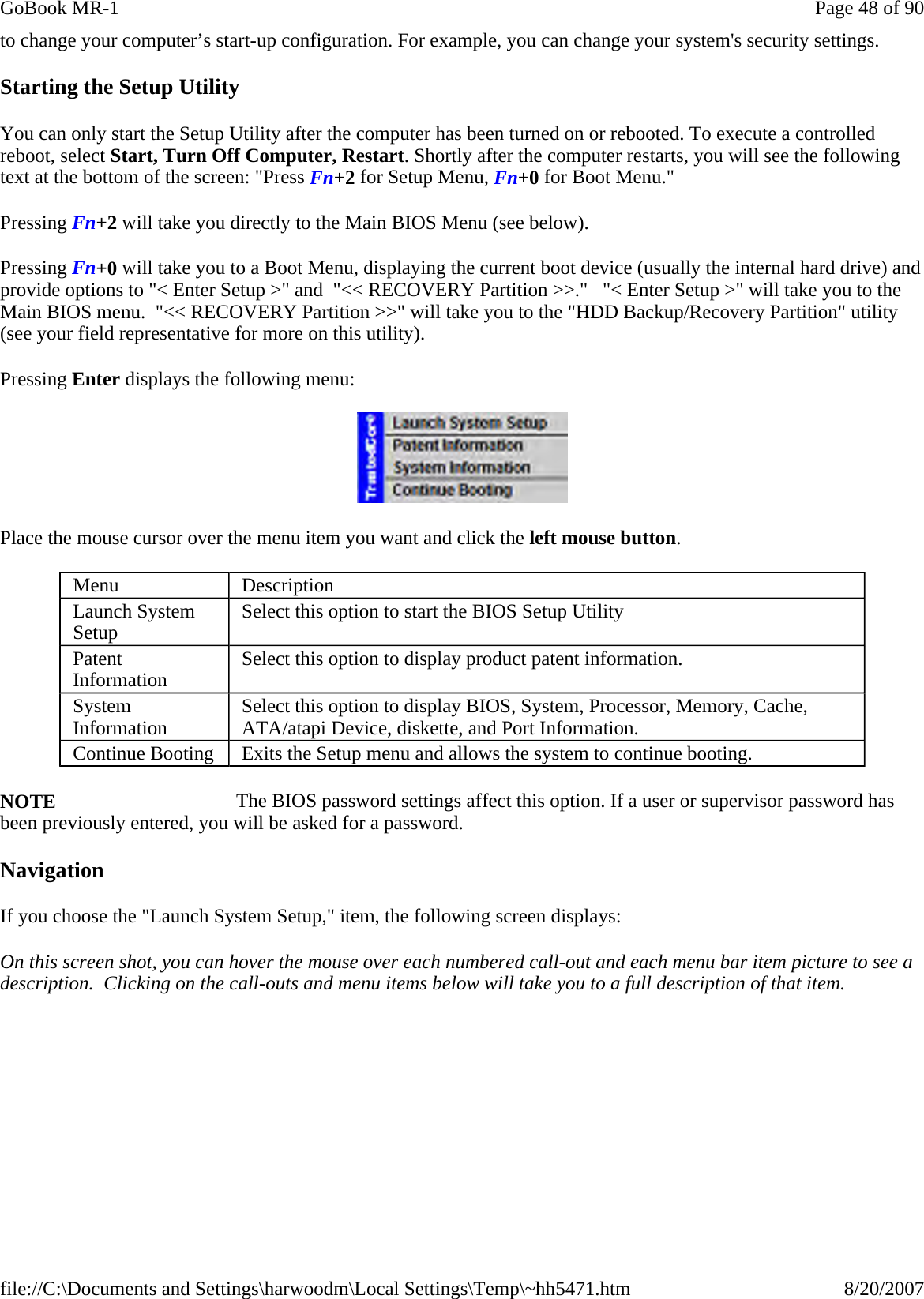 to change your computer’s start-up configuration. For example, you can change your system&apos;s security settings. Starting the Setup Utility You can only start the Setup Utility after the computer has been turned on or rebooted. To execute a controlled reboot, select Start, Turn Off Computer, Restart. Shortly after the computer restarts, you will see the following text at the bottom of the screen: &quot;Press Fn+2 for Setup Menu, Fn+0 for Boot Menu.&quot;   Pressing Fn+2 will take you directly to the Main BIOS Menu (see below).   Pressing Fn+0 will take you to a Boot Menu, displaying the current boot device (usually the internal hard drive) and provide options to &quot;&lt; Enter Setup &gt;&quot; and  &quot;&lt;&lt; RECOVERY Partition &gt;&gt;.&quot;   &quot;&lt; Enter Setup &gt;&quot; will take you to the Main BIOS menu.  &quot;&lt;&lt; RECOVERY Partition &gt;&gt;&quot; will take you to the &quot;HDD Backup/Recovery Partition&quot; utility (see your field representative for more on this utility).   Pressing Enter displays the following menu:  Place the mouse cursor over the menu item you want and click the left mouse button. NOTE     The BIOS password settings affect this option. If a user or supervisor password has been previously entered, you will be asked for a password. Navigation If you choose the &quot;Launch System Setup,&quot; item, the following screen displays: On this screen shot, you can hover the mouse over each numbered call-out and each menu bar item picture to see a description.  Clicking on the call-outs and menu items below will take you to a full description of that item.Menu  Description Launch System Setup  Select this option to start the BIOS Setup Utility Patent Information  Select this option to display product patent information. System Information  Select this option to display BIOS, System, Processor, Memory, Cache, ATA/atapi Device, diskette, and Port Information. Continue Booting  Exits the Setup menu and allows the system to continue booting. Page 48 of 90GoBook MR-18/20/2007file://C:\Documents and Settings\harwoodm\Local Settings\Temp\~hh5471.htm