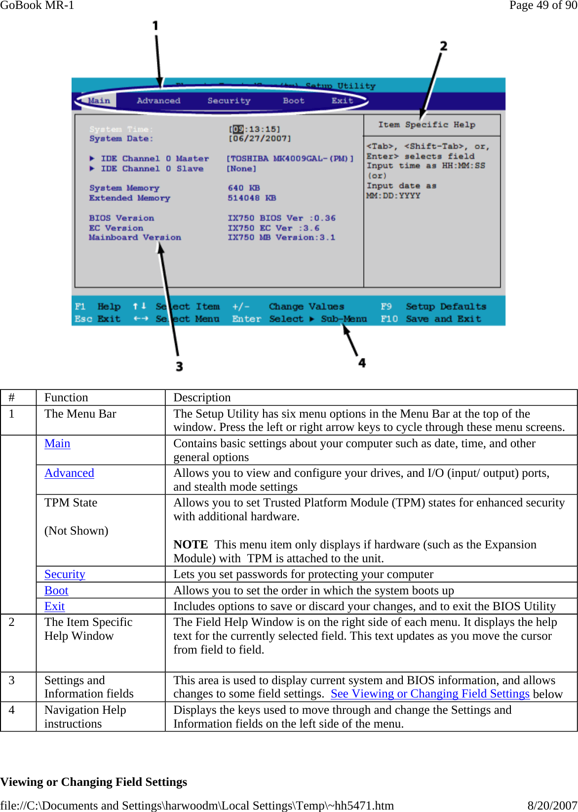    Viewing or Changing Field Settings #  Function  Description 1  The Menu Bar  The Setup Utility has six menu options in the Menu Bar at the top of the window. Press the left or right arrow keys to cycle through these menu screens.     Main Contains basic settings about your computer such as date, time, and other general options Advanced Allows you to view and configure your drives, and I/O (input/ output) ports, and stealth mode settings TPM State (Not Shown) Allows you to set Trusted Platform Module (TPM) states for enhanced security with additional hardware.   NOTE  This menu item only displays if hardware (such as the Expansion Module) with  TPM is attached to the unit. Security Lets you set passwords for protecting your computer Boot Allows you to set the order in which the system boots up Exit Includes options to save or discard your changes, and to exit the BIOS Utility 2  The Item Specific Help Window   The Field Help Window is on the right side of each menu. It displays the help text for the currently selected field. This text updates as you move the cursor from field to field.    3  Settings and Information fields  This area is used to display current system and BIOS information, and allows changes to some field settings.  See Viewing or Changing Field Settings below 4  Navigation Help instructions  Displays the keys used to move through and change the Settings and Information fields on the left side of the menu. Page 49 of 90GoBook MR-18/20/2007file://C:\Documents and Settings\harwoodm\Local Settings\Temp\~hh5471.htm