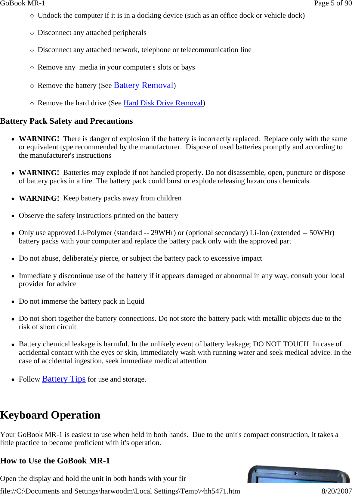 {Undock the computer if it is in a docking device (such as an office dock or vehicle dock) {Disconnect any attached peripherals {Disconnect any attached network, telephone or telecommunication line {Remove any  media in your computer&apos;s slots or bays {Remove the battery (See Battery Removal) {Remove the hard drive (See Hard Disk Drive Removal) Battery Pack Safety and Precautions zWARNING!  There is danger of explosion if the battery is incorrectly replaced.  Replace only with the same or equivalent type recommended by the manufacturer.  Dispose of used batteries promptly and according to the manufacturer&apos;s instructions zWARNING!  Batteries may explode if not handled properly. Do not disassemble, open, puncture or dispose of battery packs in a fire. The battery pack could burst or explode releasing hazardous chemicals zWARNING!  Keep battery packs away from children zObserve the safety instructions printed on the battery zOnly use approved Li-Polymer (standard -- 29WHr) or (optional secondary) Li-Ion (extended -- 50WHr) battery packs with your computer and replace the battery pack only with the approved part zDo not abuse, deliberately pierce, or subject the battery pack to excessive impact zImmediately discontinue use of the battery if it appears damaged or abnormal in any way, consult your local provider for advice zDo not immerse the battery pack in liquid zDo not short together the battery connections. Do not store the battery pack with metallic objects due to the risk of short circuit zBattery chemical leakage is harmful. In the unlikely event of battery leakage; DO NOT TOUCH. In case of accidental contact with the eyes or skin, immediately wash with running water and seek medical advice. In the case of accidental ingestion, seek immediate medical attention zFollow Battery Tips for use and storage.  Keyboard Operation Your GoBook MR-1 is easiest to use when held in both hands.  Due to the unit&apos;s compact construction, it takes a little practice to become proficient with it&apos;s operation. How to Use the GoBook MR-1 Open the display and hold the unit in both hands with your fingers supporting the underside and your thumbs resting Page 5 of 90GoBook MR-18/20/2007file://C:\Documents and Settings\harwoodm\Local Settings\Temp\~hh5471.htm