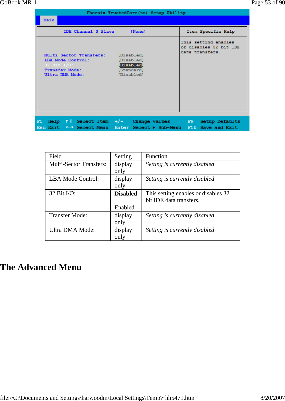      The Advanced Menu Field  Setting  Function Multi-Sector Transfers:  display only  Setting is currently disabled LBA Mode Control:  display only  Setting is currently disabled 32 Bit I/O:  Disabled Enabled This setting enables or disables 32 bit IDE data transfers. Transfer Mode:  display only  Setting is currently disabled Ultra DMA Mode:  display only  Setting is currently disabled Page 53 of 90GoBook MR-18/20/2007file://C:\Documents and Settings\harwoodm\Local Settings\Temp\~hh5471.htm