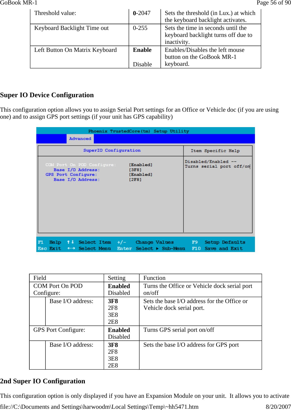   Super IO Device Configuration This configuration option allows you to assign Serial Port settings for an Office or Vehicle doc (if you are using one) and to assign GPS port settings (if your unit has GPS capability)    2nd Super IO Configuration This configuration option is only displayed if you have an Expansion Module on your unit.  It allows you to activate Threshold value:  0-2047  Sets the threshold (in Lux.) at which the keyboard backlight activates. Keyboard Backlight Time out  0-255  Sets the time in seconds until the keyboard backlight turns off due to inactivity. Left Button On Matrix Keyboard  Enable Disable Enables/Disables the left mouse button on the GoBook MR-1 keyboard. Field  Setting  Function COM Port On POD Configure:  Enabled Disabled  Turns the Office or Vehicle dock serial port on/off    Base I/O address:  3F8 2F8 3E8 2E8 Sets the base I/O address for the Office or Vehicle dock serial port. GPS Port Configure:  Enabled Disabled   Turns GPS serial port on/off    Base I/O address:  3F8 2F8 3E8 2E8 Sets the base I/O address for GPS port Page 56 of 90GoBook MR-18/20/2007file://C:\Documents and Settings\harwoodm\Local Settings\Temp\~hh5471.htm