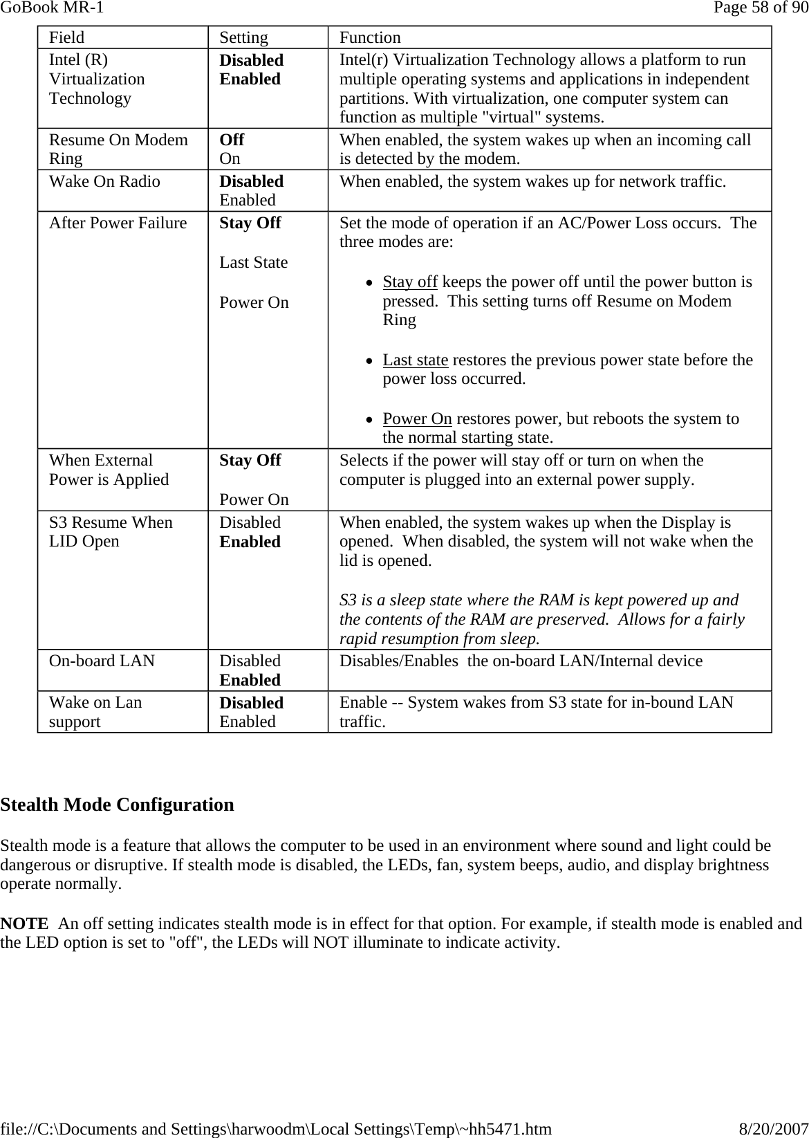   Stealth Mode Configuration Stealth mode is a feature that allows the computer to be used in an environment where sound and light could be dangerous or disruptive. If stealth mode is disabled, the LEDs, fan, system beeps, audio, and display brightness operate normally. NOTE  An off setting indicates stealth mode is in effect for that option. For example, if stealth mode is enabled and the LED option is set to &quot;off&quot;, the LEDs will NOT illuminate to indicate activity.Field  Setting  Function Intel (R) Virtualization Technology Disabled Enabled  Intel(r) Virtualization Technology allows a platform to run multiple operating systems and applications in independent partitions. With virtualization, one computer system can function as multiple &quot;virtual&quot; systems. Resume On Modem Ring  Off On  When enabled, the system wakes up when an incoming call is detected by the modem. Wake On Radio  Disabled Enabled  When enabled, the system wakes up for network traffic. After Power Failure  Stay Off Last State Power On Set the mode of operation if an AC/Power Loss occurs.  The three modes are: zStay off keeps the power off until the power button is pressed.  This setting turns off Resume on Modem Ring zLast state restores the previous power state before the power loss occurred. zPower On restores power, but reboots the system to the normal starting state. When External Power is Applied  Stay Off Power On Selects if the power will stay off or turn on when the computer is plugged into an external power supply. S3 Resume When LID Open  Disabled Enabled  When enabled, the system wakes up when the Display is opened.  When disabled, the system will not wake when the lid is opened.   S3 is a sleep state where the RAM is kept powered up and the contents of the RAM are preserved.  Allows for a fairly rapid resumption from sleep.  On-board LAN  Disabled Enabled  Disables/Enables  the on-board LAN/Internal device Wake on Lan support  Disabled Enabled  Enable -- System wakes from S3 state for in-bound LAN traffic. Page 58 of 90GoBook MR-18/20/2007file://C:\Documents and Settings\harwoodm\Local Settings\Temp\~hh5471.htm