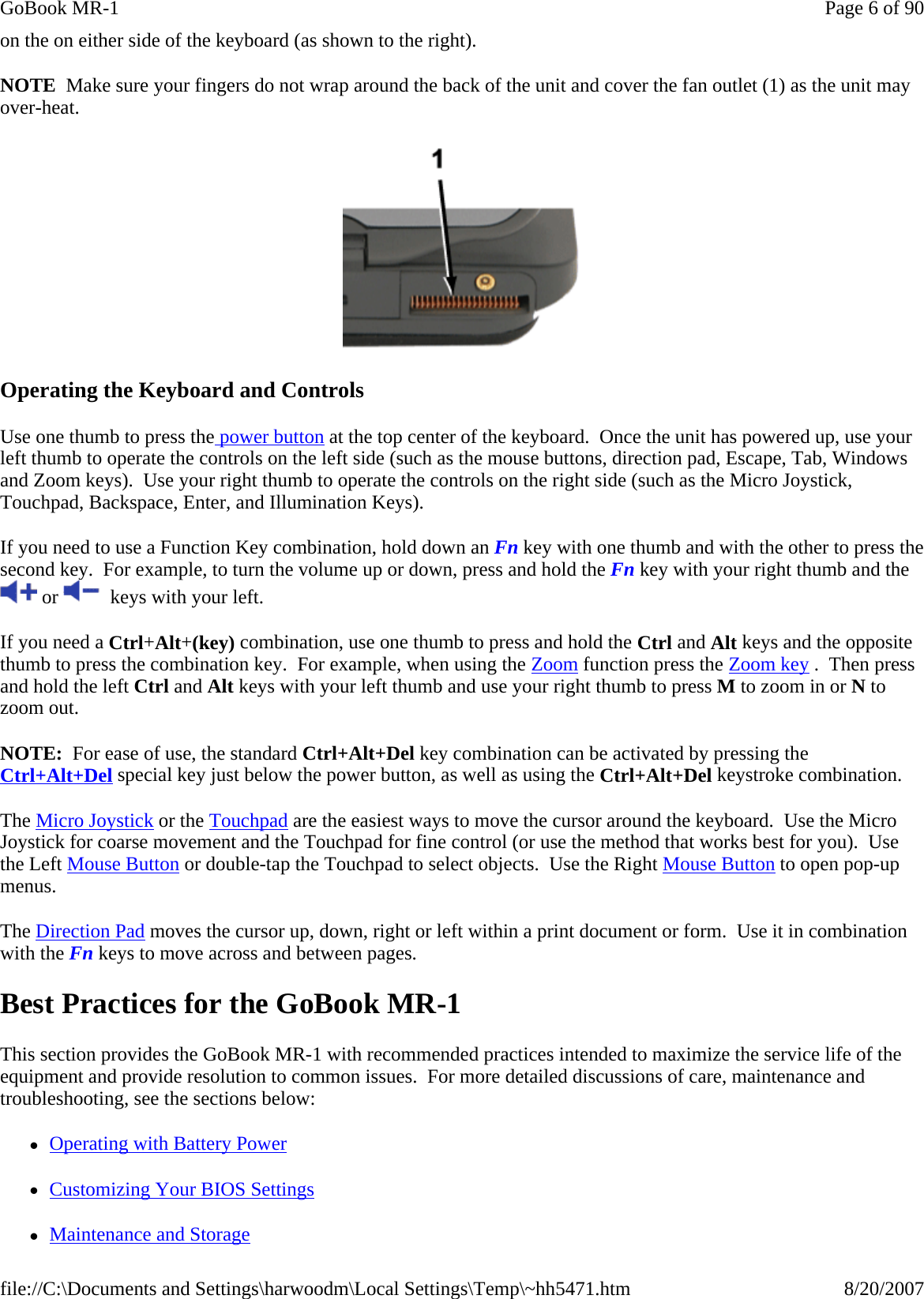 on the on either side of the keyboard (as shown to the right).   NOTE  Make sure your fingers do not wrap around the back of the unit and cover the fan outlet (1) as the unit may over-heat.   Operating the Keyboard and Controls Use one thumb to press the power button at the top center of the keyboard.  Once the unit has powered up, use your left thumb to operate the controls on the left side (such as the mouse buttons, direction pad, Escape, Tab, Windows and Zoom keys).  Use your right thumb to operate the controls on the right side (such as the Micro Joystick, Touchpad, Backspace, Enter, and Illumination Keys).  If you need to use a Function Key combination, hold down an Fn key with one thumb and with the other to press the second key.  For example, to turn the volume up or down, press and hold the Fn key with your right thumb and the  or    keys with your left. If you need a Ctrl+Alt+(key) combination, use one thumb to press and hold the Ctrl and Alt keys and the opposite thumb to press the combination key.  For example, when using the Zoom function press the Zoom key .  Then press and hold the left Ctrl and Alt keys with your left thumb and use your right thumb to press M to zoom in or N to zoom out.   NOTE:  For ease of use, the standard Ctrl+Alt+Del key combination can be activated by pressing the Ctrl+Alt+Del special key just below the power button, as well as using the Ctrl+Alt+Del keystroke combination. The Micro Joystick or the Touchpad are the easiest ways to move the cursor around the keyboard.  Use the Micro Joystick for coarse movement and the Touchpad for fine control (or use the method that works best for you).  Use the Left Mouse Button or double-tap the Touchpad to select objects.  Use the Right Mouse Button to open pop-up menus. The Direction Pad moves the cursor up, down, right or left within a print document or form.  Use it in combination with the Fn keys to move across and between pages. Best Practices for the GoBook MR-1 This section provides the GoBook MR-1 with recommended practices intended to maximize the service life of the equipment and provide resolution to common issues.  For more detailed discussions of care, maintenance and troubleshooting, see the sections below: zOperating with Battery Power zCustomizing Your BIOS Settings zMaintenance and Storage Page 6 of 90GoBook MR-18/20/2007file://C:\Documents and Settings\harwoodm\Local Settings\Temp\~hh5471.htm