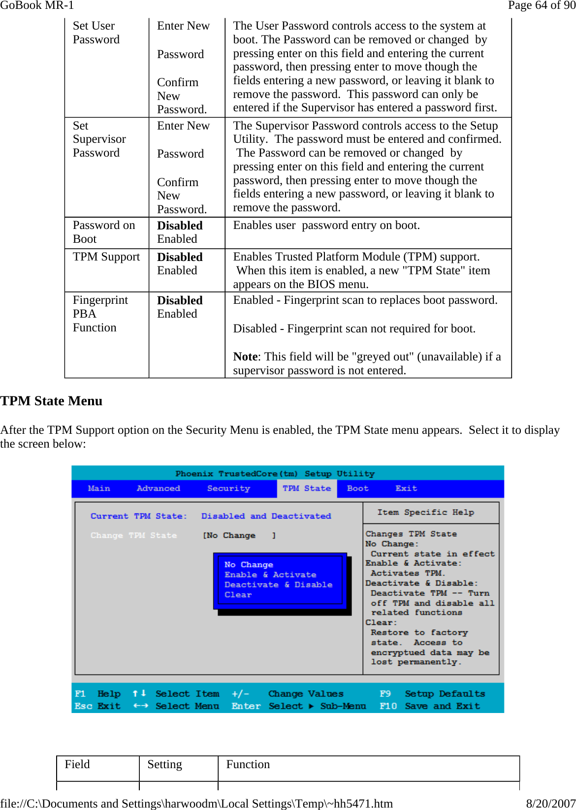 TPM State Menu After the TPM Support option on the Security Menu is enabled, the TPM State menu appears.  Select it to display the screen below:    Set User Password  Enter New Password Confirm New Password. The User Password controls access to the system at boot. The Password can be removed or changed  by pressing enter on this field and entering the current password, then pressing enter to move though the fields entering a new password, or leaving it blank to remove the password.  This password can only be entered if the Supervisor has entered a password first. Set Supervisor Password Enter New Password Confirm New Password. The Supervisor Password controls access to the Setup Utility.  The password must be entered and confirmed.  The Password can be removed or changed  by pressing enter on this field and entering the current password, then pressing enter to move though the fields entering a new password, or leaving it blank to remove the password. Password on Boot  Disabled Enabled  Enables user  password entry on boot. TPM Support  Disabled Enabled  Enables Trusted Platform Module (TPM) support.  When this item is enabled, a new &quot;TPM State&quot; item appears on the BIOS menu. Fingerprint PBA Function Disabled Enabled  Enabled - Fingerprint scan to replaces boot password. Disabled - Fingerprint scan not required for boot. Note: This field will be &quot;greyed out&quot; (unavailable) if a supervisor password is not entered. Field  Setting  Function Page 64 of 90GoBook MR-18/20/2007file://C:\Documents and Settings\harwoodm\Local Settings\Temp\~hh5471.htm