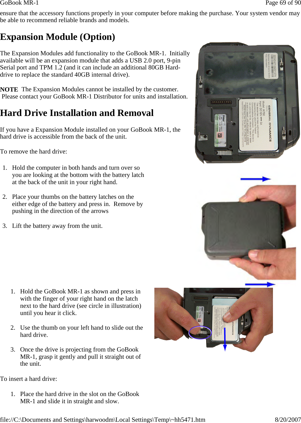 ensure that the accessory functions properly in your computer before making the purchase. Your system vendor may be able to recommend reliable brands and models.  Expansion Module (Option) The Expansion Modules add functionality to the GoBook MR-1.  Initially available will be an expansion module that adds a USB 2.0 port, 9-pin Serial port and TPM 1.2 (and it can include an additional 80GB Hard-drive to replace the standard 40GB internal drive).  NOTE  The Expansion Modules cannot be installed by the customer.  Please contact your GoBook MR-1 Distributor for units and installation. Hard Drive Installation and Removal If you have a Expansion Module installed on your GoBook MR-1, the hard drive is accessible from the back of the unit.   To remove the hard drive: To insert a hard drive: 1. Hold the computer in both hands and turn over so you are looking at the bottom with the battery latch at the back of the unit in your right hand. 2. Place your thumbs on the battery latches on the either edge of the battery and press in.  Remove by pushing in the direction of the arrows 3. Lift the battery away from the unit.   1. Hold the GoBook MR-1 as shown and press in with the finger of your right hand on the latch next to the hard drive (see circle in illustration) until you hear it click. 2. Use the thumb on your left hand to slide out the hard drive. 3. Once the drive is projecting from the GoBook MR-1, grasp it gently and pull it straight out of the unit. 1. Place the hard drive in the slot on the GoBook MR-1 and slide it in straight and slow.   Page 69 of 90GoBook MR-18/20/2007file://C:\Documents and Settings\harwoodm\Local Settings\Temp\~hh5471.htm